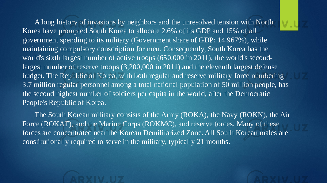 A long history of invasions by neighbors and the unresolved tension with North Korea have prompted South Korea to allocate 2.6% of its GDP and 15% of all government spending to its military (Government share of GDP: 14.967%), while maintaining compulsory conscription for men. Consequently, South Korea has the world&#39;s sixth largest number of active troops (650,000 in 2011), the world&#39;s second- largest number of reserve troops (3,200,000 in 2011) and the eleventh largest defense budget. The Republic of Korea, with both regular and reserve military force numbering 3.7 million regular personnel among a total national population of 50 million people, has the second highest number of soldiers per capita in the world, after the Democratic People&#39;s Republic of Korea. The South Korean military consists of the Army (ROKA), the Navy (ROKN), the Air Force (ROKAF), and the Marine Corps (ROKMC), and reserve forces. Many of these forces are concentrated near the Korean Demilitarized Zone. All South Korean males are constitutionally required to serve in the military, typically 21 months. 