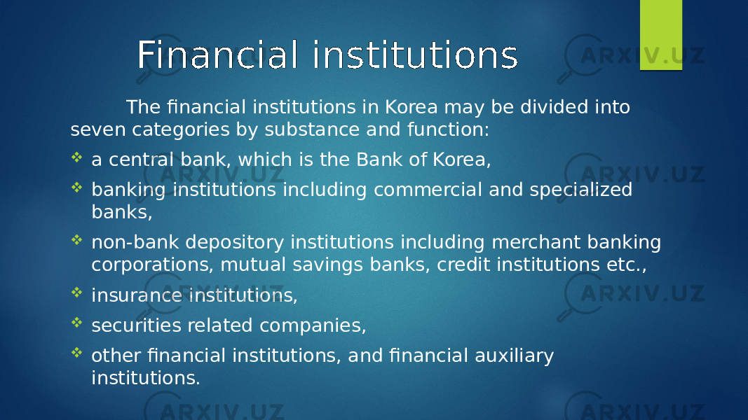 Financial institutions The financial institutions in Korea may be divided into seven categories by substance and function:  a central bank, which is the Bank of Korea,  banking institutions including commercial and specialized banks,  non-bank depository institutions including merchant banking corporations, mutual savings banks, credit institutions etc.,  insurance institutions,  securities related companies,  other financial institutions, and financial auxiliary institutions. 