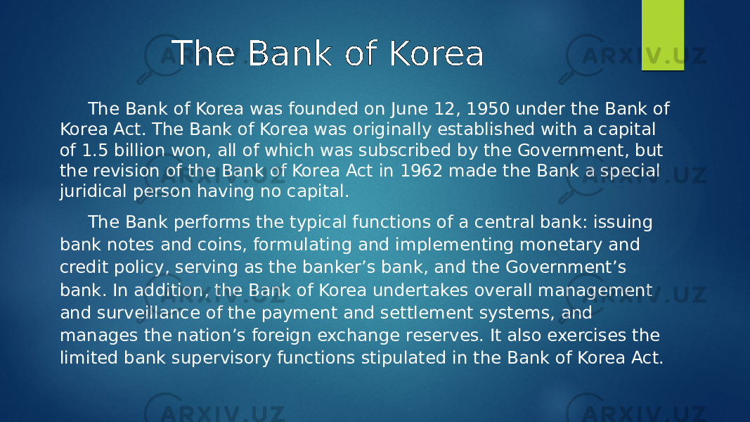 The Bank of Korea The Bank of Korea was founded on June 12, 1950 under the Bank of Korea Act. The Bank of Korea was originally established with a capital of 1.5 billion won, all of which was subscribed by the Government, but the revision of the Bank of Korea Act in 1962 made the Bank a special juridical person having no capital. The Bank performs the typical functions of a central bank: issuing bank notes and coins, formulating and implementing monetary and credit policy, serving as the banker’s bank, and the Government’s bank. In addition, the Bank of Korea undertakes overall management and surveillance of the payment and settlement systems, and manages the nation’s foreign exchange reserves. It also exercises the limited bank supervisory functions stipulated in the Bank of Korea Act. 