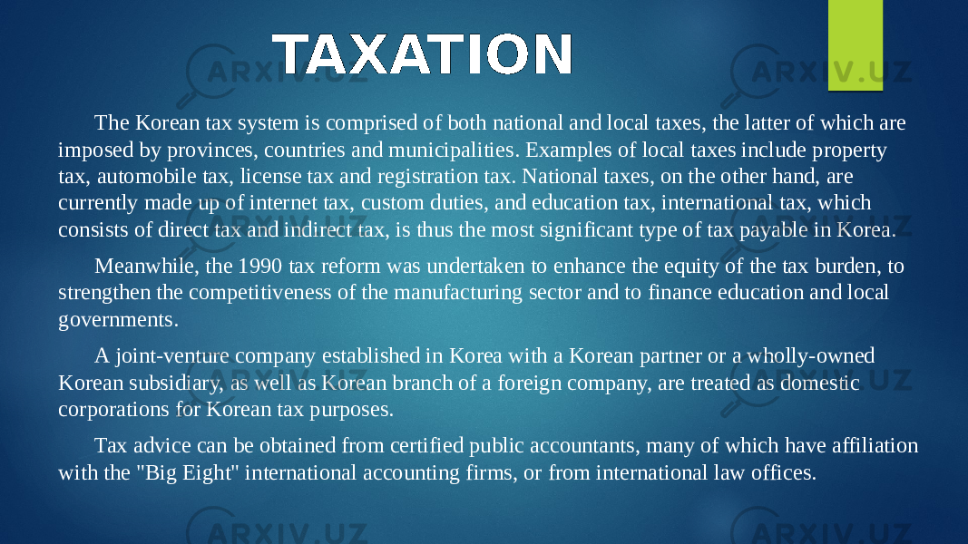 TAXATION The Korean tax system is comprised of both national and local taxes, the latter of which are imposed by provinces, countries and municipalities. Examples of local taxes include property tax, automobile tax, license tax and registration tax. National taxes, on the other hand, are currently made up of internet tax, custom duties, and education tax, international tax, which consists of direct tax and indirect tax, is thus the most significant type of tax payable in Korea. Meanwhile, the 1990 tax reform was undertaken to enhance the equity of the tax burden, to strengthen the competitiveness of the manufacturing sector and to finance education and local governments. A joint-venture company established in Korea with a Korean partner or a wholly-owned Korean subsidiary, as well as Korean branch of a foreign company, are treated as domestic corporations for Korean tax purposes. Tax advice can be obtained from certified public accountants, many of which have affiliation with the &#34;Big Eight&#34; international accounting firms, or from international law offices. 