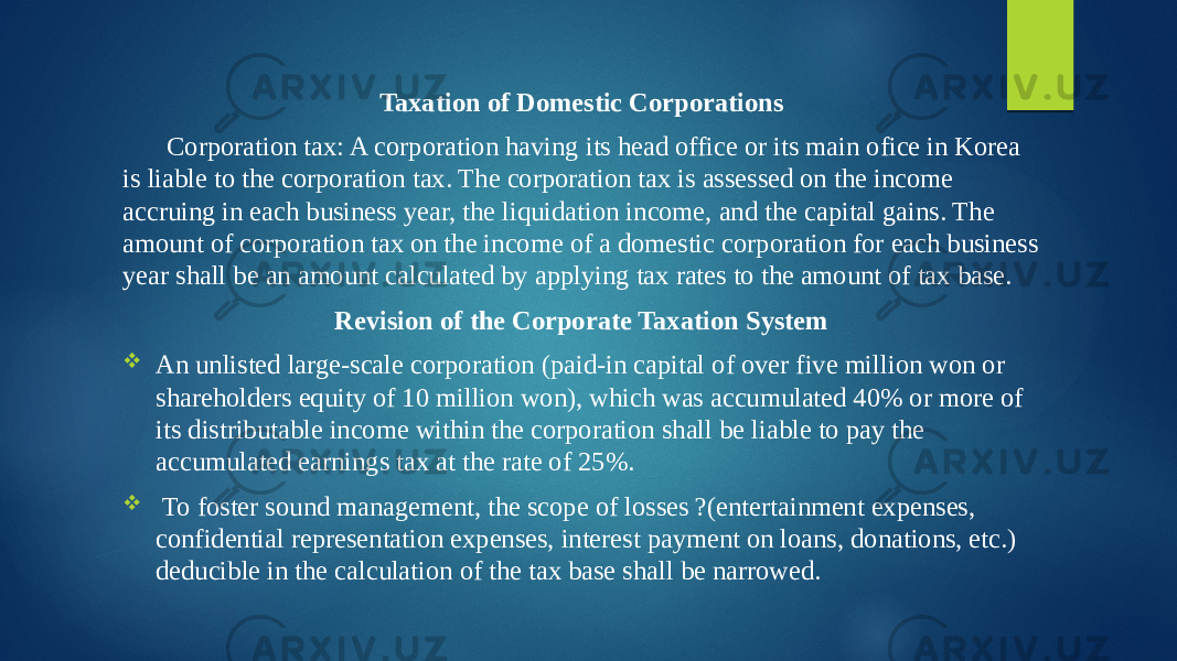 Taxation of Domestic Corporations Corporation tax: A corporation having its head office or its main ofice in Korea is liable to the corporation tax. The corporation tax is assessed on the income accruing in each business year, the liquidation income, and the capital gains. The amount of corporation tax on the income of a domestic corporation for each business year shall be an amount calculated by applying tax rates to the amount of tax base. Revision of the Corporate Taxation System  An unlisted large-scale corporation (paid-in capital of over five million won or shareholders equity of 10 million won), which was accumulated 40% or more of its distributable income within the corporation shall be liable to pay the accumulated earnings tax at the rate of 25%.  To foster sound management, the scope of losses ?(entertainment expenses, confidential representation expenses, interest payment on loans, donations, etc.) deducible in the calculation of the tax base shall be narrowed. 