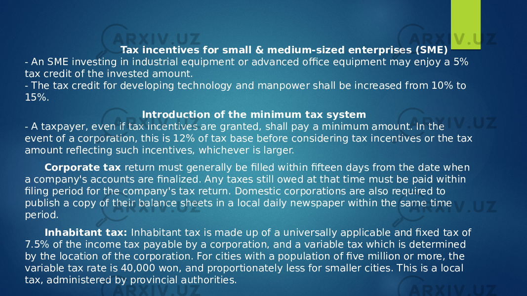  Tax incentives for small & medium-sized enterprises (SME) - An SME investing in industrial equipment or advanced office equipment may enjoy a 5% tax credit of the invested amount. - The tax credit for developing technology and manpower shall be increased from 10% to 15%. Introduction of the minimum tax system - A taxpayer, even if tax incentives are granted, shall pay a minimum amount. In the event of a corporation, this is 12% of tax base before considering tax incentives or the tax amount reflecting such incentives, whichever is larger. Corporate tax return must generally be filled within fifteen days from the date when a company&#39;s accounts are finalized. Any taxes still owed at that time must be paid within filing period for the company&#39;s tax return. Domestic corporations are also required to publish a copy of their balance sheets in a local daily newspaper within the same time period. Inhabitant tax: Inhabitant tax is made up of a universally applicable and fixed tax of 7.5% of the income tax payable by a corporation, and a variable tax which is determined by the location of the corporation. For cities with a population of five million or more, the variable tax rate is 40,000 won, and proportionately less for smaller cities. This is a local tax, administered by provincial authorities. 