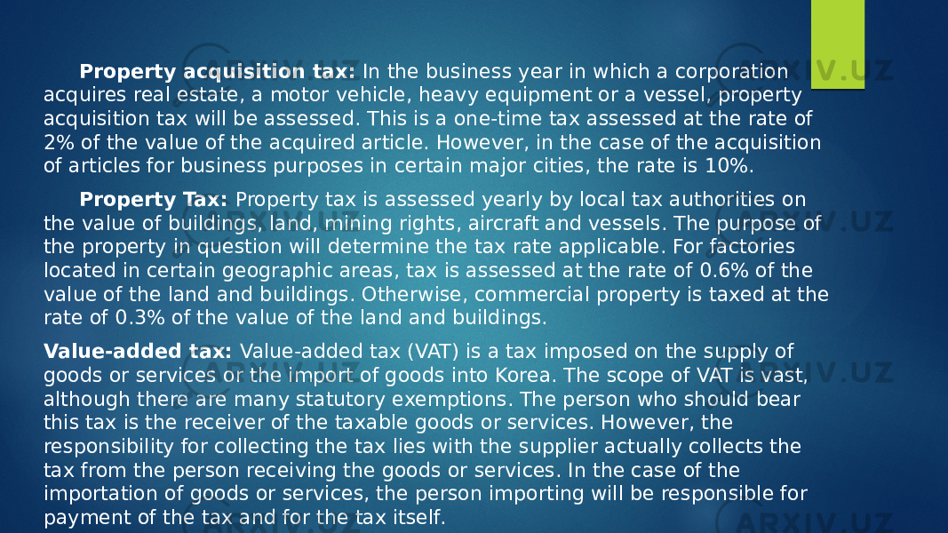 Property acquisition tax: In the business year in which a corporation acquires real estate, a motor vehicle, heavy equipment or a vessel, property acquisition tax will be assessed. This is a one-time tax assessed at the rate of 2% of the value of the acquired article. However, in the case of the acquisition of articles for business purposes in certain major cities, the rate is 10%. Property Tax: Property tax is assessed yearly by local tax authorities on the value of buildings, land, mining rights, aircraft and vessels. The purpose of the property in question will determine the tax rate applicable. For factories located in certain geographic areas, tax is assessed at the rate of 0.6% of the value of the land and buildings. Otherwise, commercial property is taxed at the rate of 0.3% of the value of the land and buildings. Value-added tax: Value-added tax (VAT) is a tax imposed on the supply of goods or services or the import of goods into Korea. The scope of VAT is vast, although there are many statutory exemptions. The person who should bear this tax is the receiver of the taxable goods or services. However, the responsibility for collecting the tax lies with the supplier actually collects the tax from the person receiving the goods or services. In the case of the importation of goods or services, the person importing will be responsible for payment of the tax and for the tax itself. 