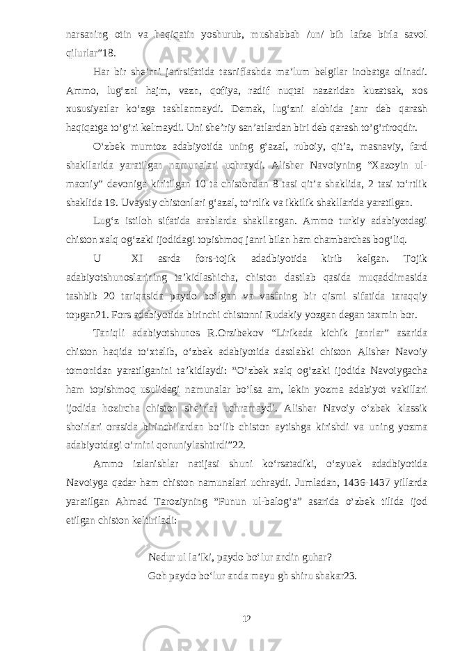 narsaning otin va haqiqatin yoshurub, mushabbah /un/ bih lafze birla savol qilurlar”18. Har bir she’rni janrsifatida tasniflashda ma’lum belgilar inobatga olinadi. Ammo, lug‘zni hajm, vazn, qofiya, radif nuqtai nazaridan kuzatsak, xos xususiyatlar kо‘zga tashlanmaydi. Demak, lug‘zni alohida janr deb qarash haqiqatga tо‘g‘ri kelmaydi. Uni she’riy san’atlardan biri deb qarash tо‘g‘riroqdir. О‘zbek mumtoz adabiyotida uning g‘azal, ruboiy, qit’a, masnaviy, fard shakllarida yaratilgan namunalari uchraydi. Alisher Navoiyning “Xazoyin ul- maoniy” devoniga kiritilgan 10 ta chistondan 8 tasi qit’a shaklida, 2 tasi tо‘rtlik shaklida 19. Uvaysiy chistonlari g‘azal, tо‘rtlik va ikkilik shakllarida yaratilgan. Lug‘z istiloh sifatida arablarda shakllangan. Ammo turkiy adabiyotdagi chiston xalq og‘zaki ijodidagi topishmoq janri bilan ham chambarchas bog‘liq. U XI asrda fors-tojik adadbiyotida kirib kelgan. Tojik adabiyotshunoslarining ta’kidlashicha, chiston dastlab qasida muqaddimasida tashbib 20 tariqasida paydo bо‘lgan va vasfning bir qismi sifatida taraqqiy topgan21. Fors adabiyotida birinchi chistonni Rudakiy yozgan degan taxmin bor. Taniqli adabiyotshunos R.Orzibekov “Lirikada kichik janrlar” asarida chiston haqida tо‘xtalib, о‘zbek adabiyotida dastlabki chiston Alisher Navoiy tomonidan yaratilganini ta’kidlaydi: “О‘zbek xalq og‘zaki ijodida Navoiygacha ham topishmoq usulidagi namunalar bо‘lsa am, lekin yozma adabiyot vakillari ijodida hozircha chiston she’rlar uchramaydi. Alisher Navoiy о‘zbek klassik shoirlari orasida birinchilardan bо‘lib chiston aytishga kirishdi va uning yozma adabiyotdagi о‘rnini qonuniylashtirdi”22. Ammo izlanishlar natijasi shuni kо‘rsatadiki, о‘zyuek adadbiyotida Navoiyga qadar ham chiston namunalari uchraydi. Jumladan, 1436-1437 yillarda yaratilgan Ahmad Taroziyning “Funun ul-balog‘a” asarida о‘zbek tilida ijod etilgan chiston keltiriladi: Nedur ul la’lki, paydo bо‘lur andin guhar? Goh paydo bо‘lur anda mayu gh shiru shakar23. 12 