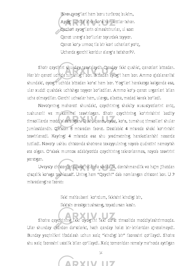 Biror ayog‘lari ham boru turfaroq bukim, Ayog‘ uchida biror kо‘z ham ettilar izhor. Qachon ayog‘larin olmashtirurlar, ul soat Qanot urarg‘a bо‘lurlar tayurdek tayyor. Qanot kо‘p urmoq ila bir kori ucharlari yо‘q, Ucharda garchi koridur alarg‘a istizhor27. Shoir qaychini shunday tasvirlaydi: Qanday ikki qushki, qanotlari bittadan. Har bir qanoti uchida tumshug‘i bor. Bittadan ayog‘i ham bor. Ammo ajablanarlisi shundaki, oyog‘i uchida bittadan kо‘zi ham bor. Yog‘lari harakatga kelganda esa, ular xuddi qushdek uchishga tayyor bо‘ladilar. Ammo kо‘p qanot urganlari bilan ucha olmaydilar. Garchi uchsalar ham, ularga, albatta, madad kerak bо‘ladi. Navoiyning mahorati shundaki, qaychining shakliy xususiyatlarini aniq, tushunarli va mukammal tasvirlagan. Shoir qaychining kо‘rinishini badiiy timsolllarda moddiylashtirgan. Qush, qanot, oyoq, kо‘z, tumshuq timsollari shular jumlasidandir. Chiston 8 misradan iborat. Dastlabki 4 misrada shakl kо‘rinishi tasvirlanadi. Keyingi 4 misrada esa shu predmetning harakatlanishi nazarda tutiladi. Navoiy ushbu chistonda shoirona taxayyulning noyob qudratini namoyish eta olgan. О‘zbek mumtoz adabiyotida qaychining takrorlanmas, noyob tasvirini yaratgan. Uvaysiy chistonlarida esa halqona soddalik, donishmandlik va hajm jihatdan qisqalik kо‘zga tashlanadi. Uning ham “Qaychi” deb nomlangan chistoni bor. U 2 misradangina iborat: Ikki mahbubeni kо‘rdum, ikkisini kindigi bir, Ikkisin orasiga tushsang, topadursan kasir. Shoira qaychining ikki oyog‘ini ikki dо‘st timsolida moddiylashtirmoqda. Ular shunday qadrdon dо‘stlarki, hech qanday holat bir-birlaridan ajratolmaydi. Bunday yaqinlikni ifodalash uchun xalq “kindigi bir” iborasini qо‘llaydi. Shoira shu xalq iborasini ustalik bilan qо‘llaydi. Xalq tomonidan ramziy ma’noda aytilgan 14 