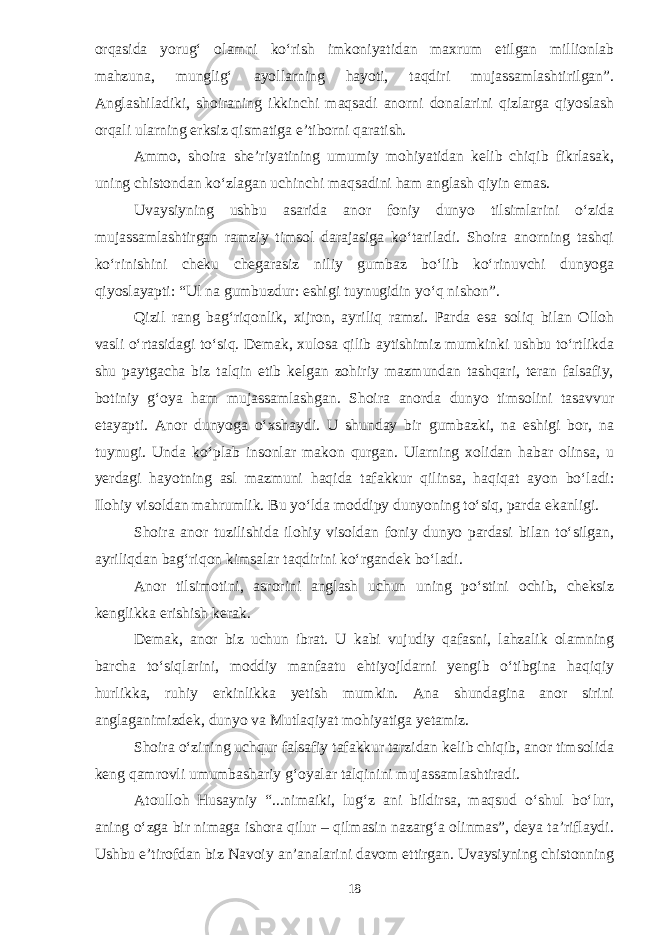 orqasida yorug‘ olamni kо‘rish imkoniyatidan maxrum etilgan millionlab mahzuna, munglig‘ ayollarning hayoti, taqdiri mujassamlashtirilgan”. Anglashiladiki, shoiraning ikkinchi maqsadi anorni donalarini qizlarga qiyoslash orqali ularning erksiz qismatiga e’tiborni qaratish. Ammo, shoira she’riyatining umumiy mohiyatidan kelib chiqib fikrlasak, uning chistondan kо‘zlagan uchinchi maqsadini ham anglash qiyin emas. Uvaysiyning ushbu asarida anor foniy dunyo tilsimlarini о‘zida mujassamlashtirgan ramziy timsol darajasiga kо‘tariladi. Shoira anorning tashqi kо‘rinishini cheku chegarasiz niliy gumbaz bо‘lib kо‘rinuvchi dunyoga qiyoslayapti: “Ul na gumbuzdur: eshigi tuynugidin yо‘q nishon”. Qizil rang bag‘riqonlik, xijron, ayriliq ramzi. Parda esa soliq bilan Olloh vasli о‘rtasidagi tо‘siq. Demak, xulosa qilib aytishimiz mumkinki ushbu tо‘rtlikda shu paytgacha biz talqin etib kelgan zohiriy mazmundan tashqari, teran falsafiy, botiniy g‘oya ham mujassamlashgan. Shoira anorda dunyo timsolini tasavvur etayapti. Anor dunyoga о‘xshaydi. U shunday bir gumbazki, na eshigi bor, na tuynugi. Unda kо‘plab insonlar makon qurgan. Ularning xolidan habar olinsa, u yerdagi hayotning asl mazmuni haqida tafakkur qilinsa, haqiqat ayon bо‘ladi: Ilohiy visoldan mahrumlik. Bu yо‘lda moddipy dunyoning tо‘siq, parda ekanligi. Shoira anor tuzilishida ilohiy visoldan foniy dunyo pardasi bilan tо‘silgan, ayriliqdan bag‘riqon kimsalar taqdirini kо‘rgandek bо‘ladi. Anor tilsimotini, asrorini anglash uchun uning pо‘stini ochib, cheksiz kenglikka erishish kerak. Demak, anor biz uchun ibrat. U kabi vujudiy qafasni, lahzalik olamning barcha tо‘siqlarini, moddiy manfaatu ehtiyojldarni yengib о‘tibgina haqiqiy hurlikka, ruhiy erkinlikka yetish mumkin. Ana shundagina anor sirini anglaganimizdek, dunyo va Mutlaqiyat mohiyatiga yetamiz. Shoira о‘zining uchqur falsafiy tafakkur tarzidan kelib chiqib, anor timsolida keng qamrovli umumbashariy g‘oyalar talqinini mujassamlashtiradi. Atoulloh Husayniy “...nimaiki, lug‘z ani bildirsa, maqsud о‘shul bо‘lur, aning о‘zga bir nimaga ishora qilur – qilmasin nazarg‘a olinmas”, deya ta’riflaydi. Ushbu e’tirofdan biz Navoiy an’analarini davom ettirgan. Uvaysiyning chistonning 18 