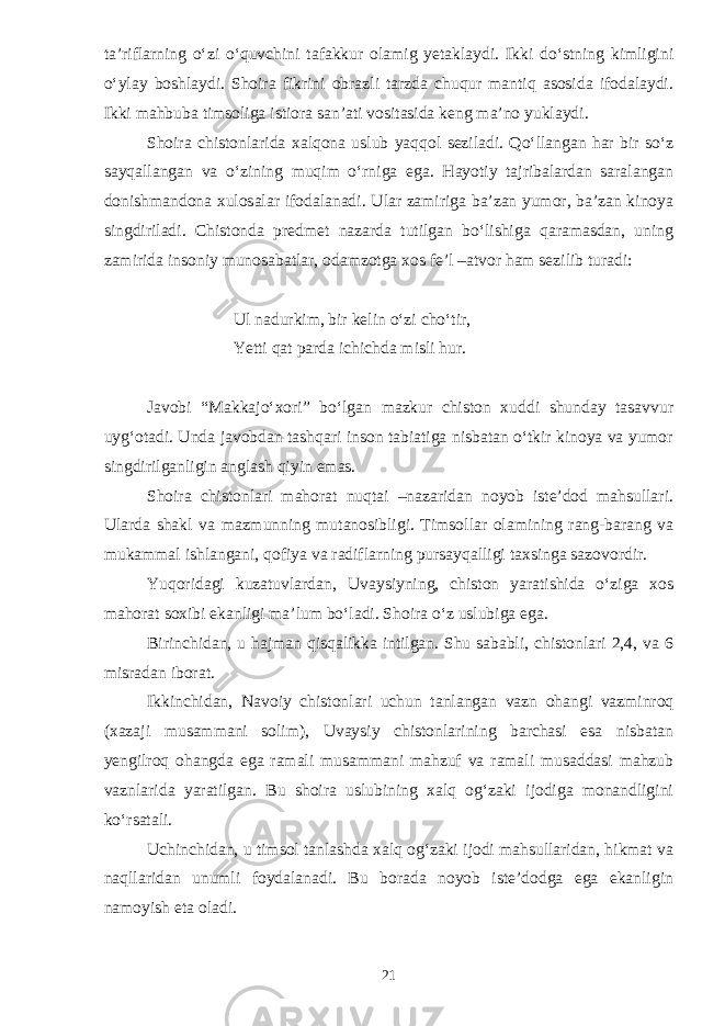 ta’riflarning о‘zi о‘quvchini tafakkur olamig yetaklaydi. Ikki dо‘stning kimligini о‘ylay boshlaydi. Shoira fikrini obrazli tarzda chuqur mantiq asosida ifodalaydi. Ikki mahbuba timsoliga istiora san’ati vositasida keng ma’no yuklaydi. Shoira chistonlarida xalqona uslub yaqqol seziladi. Qо‘llangan har bir sо‘z sayqallangan va о‘zining muqim о‘rniga ega. Hayotiy tajribalardan saralangan donishmandona xulosalar ifodalanadi. Ular zamiriga ba’zan yumor, ba’zan kinoya singdiriladi. Chistonda predmet nazarda tutilgan bо‘lishiga qaramasdan, uning zamirida insoniy munosabatlar, odamzotga xos fe’l –atvor ham sezilib turadi: Ul nadurkim, bir kelin о‘zi chо‘tir, Yetti qat parda ichichda misli hur. Javobi “Makkajо‘xori” bо‘lgan mazkur chiston xuddi shunday tasavvur uyg‘otadi. Unda javobdan tashqari inson tabiatiga nisbatan о‘tkir kinoya va yumor singdirilganligin anglash qiyin emas. Shoira chistonlari mahorat nuqtai –nazaridan noyob iste’dod mahsullari. Ularda shakl va mazmunning mutanosibligi. Timsollar olamining rang-barang va mukammal ishlangani, qofiya va radiflarning pursayqalligi taxsinga sazovordir. Yuqoridagi kuzatuvlardan, Uvaysiyning, chiston yaratishida о‘ziga xos mahorat soxibi ekanligi ma’lum bо‘ladi. Shoira о‘z uslubiga ega. Birinchidan, u hajman qisqalikka intilgan. Shu sababli, chistonlari 2,4, va 6 misradan iborat. Ikkinchidan, Navoiy chistonlari uchun tanlangan vazn ohangi vazminroq (xazaji musammani solim), Uvaysiy chistonlarining barchasi esa nisbatan yengilroq ohangda ega ramali musammani mahzuf va ramali musaddasi mahzub vaznlarida yaratilgan. Bu shoira uslubining xalq og‘zaki ijodiga monandligini kо‘rsatali. Uchinchidan, u timsol tanlashda xalq og‘zaki ijodi mahsullaridan, hikmat va naqllaridan unumli foydalanadi. Bu borada noyob iste’dodga ega ekanligin namoyish eta oladi. 21 