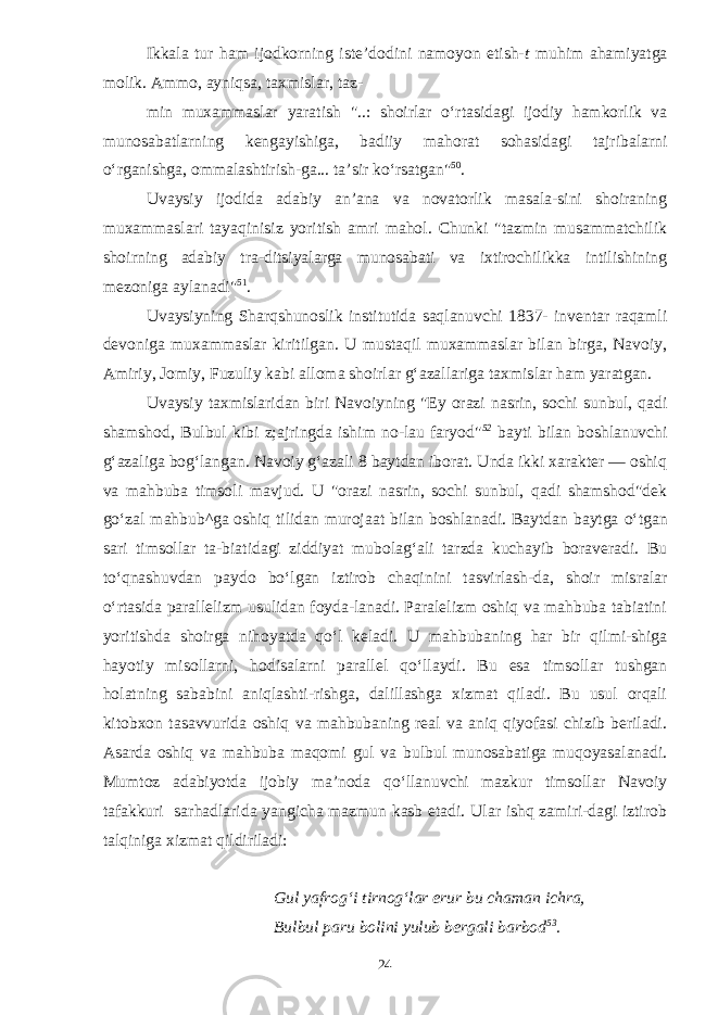 Ikkala tur ham ijodkorning iste’dodini namoyon etish- t muhim ahamiyatga molik. Ammo, ayniqsa, taxmislar, taz- min muxammaslar yaratish &#34;..: shoirlar о ‘rtasidagi ijodiy hamkorlik va m unosabatlarning kengayishiga, badiiy ma horat sohasidagi tajribalarni о ‘rganishga, ommalashtirish-ga... ta’sir k о ‘rsatgan&#34; 50 . Uvaysiy ijodida adabiy an’ana va novatorlik masala-sini shoiraning muxammaslari tayaqinisiz yoritish amri mahol. Chunki &#34;tazmin musammatchilik shoirning adabiy tra-ditsiyalarga munosabati va ixtirochilikka intilishining mezoniga aylanadi&#34; 51 . Uvaysiyning Sharqshunoslik institutida saqlanuvchi 1837- inventar raqamli devoniga muxammaslar kiritilgan. U mustaqil muxammaslar bilan birga, Navoiy, Amiriy, Jomiy, Fuzuliy kabi alloma shoirlar g‘azallariga taxmis lar ham yaratgan. Uvaysiy taxmislaridan biri Navoiyning &#34;Ey orazi nasrin, sochi sunbul, qadi shamshod, Bulbul kibi z;ajringda ishim no-lau faryod&#34; 52 bayti bilan boshlanuvchi g‘azaliga bog‘langan. Navoiy g‘azali 8 baytdan iborat. Unda ikki xarakter — oshiq va mahbuba timsoli mavjud. U &#34;orazi nasrin, sochi sunbul, qadi shamshod&#34;dek g о ‘zal mahbub^ga oshiq tilidan murojaat bilan boshlanadi. Baytdan baytga о ‘tgan sari timsollar ta-biatidagi ziddiyat mubolag‘ali tarzda kuchayib boraveradi. Bu t о ‘qnashuvdan paydo b о ‘lgan iztirob chaqinini tasvirlash-da, shoir misralar о ‘rtasida parallelizm usulidan foyda-lanadi. Paralelizm oshiq va mahbuba tabiatini yoritishda shoirga nihoyatda q о ‘l keladi. U mahbubaning har bir qilmi-shiga hayotiy misollarni, hodisalarni parallel q о ‘llaydi. Bu esa timsollar tushgan holatning sababini aniqlashti-rishga, dalillashga xizmat qiladi. Bu usul orqali kitobxon tasavvurida oshiq va mahbubaning real va aniq qiyofasi chizib beriladi. Asarda oshiq va mahbuba maqomi gul va bul bul munosabatiga muqoyasalanadi. Mumtoz adabiyotda ijobiy ma’noda q о ‘llanuvchi mazkur timsollar Navoiy tafakkuri sarhadlarida yangicha mazmun kasb etadi. Ular ishq zamiri-dagi iztirob talqiniga xizmat qildiriladi: Gul yafrog‘i tirnog‘lar erur bu chaman ichra, Bulbul paru bolini yulub bergali barbod 53 . 24 