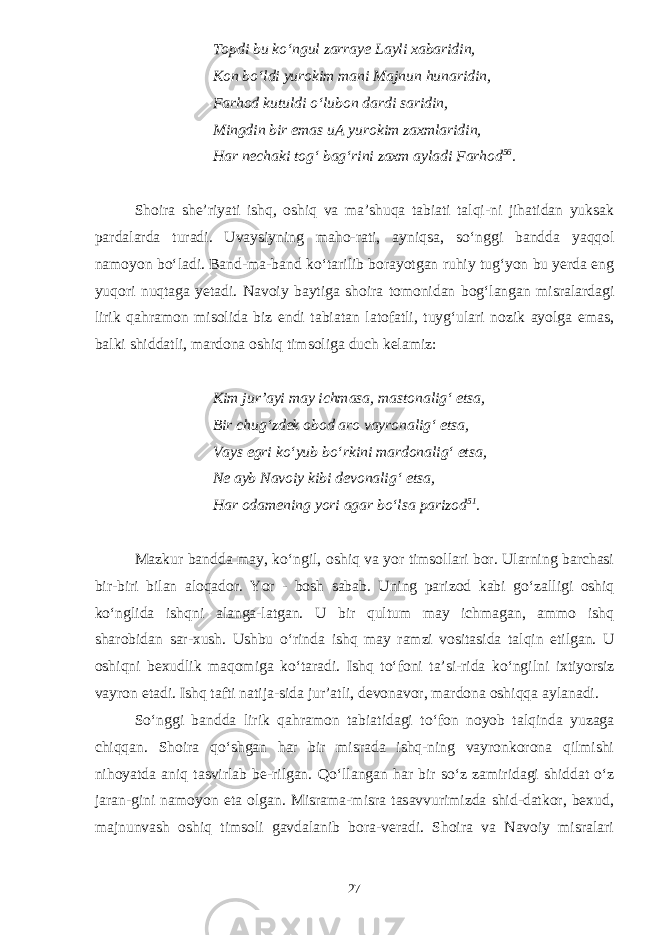 Topdi bu k о ‘ngul zarraye Layli xabaridin, Kon bо‘ldi yurokim mani Majnun hunaridin, Farhod kutuldi о‘lubon dardi saridin, Mingdin bir emas uA yurokim zaxmlaridin, Har nechaki tog‘ bag‘rini zaxm ayladi Farhod 56 . Shoira she’riyati ishq, oshiq va ma’shuqa tabiati talqi-ni jihatidan yuksak pardalarda turadi. Uvaysiyning maho-rati, ayniqsa, s о ‘nggi bandda yaqqol namoyon b о ‘ladi. Band-ma-band k о ‘tarilib borayotgan ruhiy tug‘yon bu yerda eng yuqori nuqtaga yetadi. Navoiy baytiga shoira tomonidan bog‘langan misralardagi lirik qahramon misolida biz endi tabiatan latofatli, tuyg‘ulari nozik ayolga emas, balki shiddatli, mardona oshiq timsoliga duch kelamiz: Kim jur’ayi may ichmasa, mastonalig‘ etsa, Bir chug‘zdek obod aro vayronalig‘ etsa, Vays egri kо‘yub bо‘rkini mardonalig‘ etsa, Ne ayb Navoiy kibi devonalig‘ etsa, Har odamening yori agar bо‘lsa parizod 51 . Mazkur bandda may, k о ‘ngil, oshiq va yor timsollari bor. Ularning barchasi bir-biri bilan aloqador. Yor - bosh sabab. Uning parizod kabi g о ‘zalligi oshiq k о ‘nglida ishqni alanga-latgan. U bir qultum may ichmagan, ammo ishq sharobidan sar-xush. Ushbu о ‘rinda ishq may ramzi vositasida talqin etilgan. U oshiqni bexudlik maqomiga k о ‘taradi. Ishq t о ‘foni ta’si-rida k о ‘ngilni ixtiyorsiz vayron etadi. Ishq tafti natija-sida jur’atli, devonavor, mardona oshiqqa aylanadi. S о ‘nggi bandda lirik qahramon tabiatidagi t о ‘fon noyob talqinda yuzaga chiqqan. Shoira q о ‘shgan har bir misrada ishq-ning vayronkorona qilmishi nihoyatda aniq tasvirlab be-rilgan. Q о ‘llangan har bir s о ‘z zamiridagi shiddat о ‘z jaran-gini namoyon eta olgan. Misrama-misra tasavvurimizda shid-datkor, bexud, majnunvash oshiq timsoli gavdalanib bora-veradi. Shoira va Navoiy misralari 27 