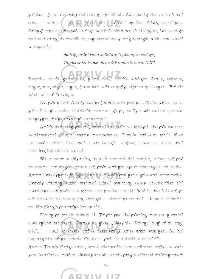 y о ‘ldoshi ju nun esa k о ‘plarni donoga aylantiradi. Asar oxirigacha shoir e’tibori dono — zabun — junun - zufununlik silsilasini oydinlashtirishga qaratilgan. S о ‘nggi baytda shoir oshiq k о ‘ngli suratini chizib beradi: Uningcha, ishq dardiga mub-talo k о ‘ngilda chandiqlar, tugunlar shunday rang-barangki, xuddi tovus kabi sernaqshdir: Amiriy, tushti xattu xolidin k о ‘nglumg‘a savdoye, Tugunlar k о ‘ksuma tovusdek andin fuzun b о ‘ldi 46 . Yuqorida ta’kidlaganimizdek, g‘azal hazaj bahrida yozil gan. Zabun, zufunun, nilgun, xun, nigun, tugun, fuzun kabi s о ‘zlar qofiya sifatida q о ‘llangan. &#34;B о ‘ldi&#34; s о ‘zi radif b о ‘lib kelgan. Uvaysiy g‘azali Amiriy asariga javob tarzida yozilgan. Shoira sof oshiqona y о ‘nalishdagi asardan ta’sirlanib, mazmun, g‘oya, badiiy tasvir usullari qamrovi kengaygan, о ‘ziga xos yangi asar yaratadi. Amiriy oshiqning yoqimli, iztirobli dardlarini tas-virlaydi, Uvaysiy esa ishq kechinmalarini chuqur insoniy munosabatlar, ijtimoiy hodisalar tahlili bilan mutano sib holatda ifodalaydi. Inson k о ‘nglini anglash, tushunish muammolari bilan bog‘liqlikda talqin etadi. Biz mumtoz adabiyotning k о ‘plab namunalarini kuzatib, ba’zan qofiyasi mukammal b о ‘lmagan, ba’zan qofiyasiz yozil gan ayrim baytlarga duch keldik. Ammo Uvaysiygacha b о ‘lgan davrda, qofiyasiz yozilgan tugal asarni uchratmadik. Uvaysiy о ‘zining kuchli mahorati tufayli she’rning asosiy unsurla-ridan biri hisoblangan qofiyasiz ham g о ‘zal asar yaratish mumkinligini isbotladi. U qofiya q о ‘llamasdan bir marom-dagi ohangni — ritmni yarata oldi . Uquvchi e’tiborini mu-him fikr-g‘oya atrofiga jamlay bildi. Filologiya fanlari doktori U. T о ‘ychiyev Uvaysiyning maz-kur g‘azalini quyidagicha baholaydi: &#34;Demak bu g‘azal (Uvay-siy &#34;K о ‘ngul dog‘ о ‘ldi, dog‘ о ‘ldi...&#34; - I.A.) an’anaviy qofiya nazariyasiga k о ‘ra erkin yozilgan. Bu hol inqilobgacha b о ‘lgan davrda &#34;Oq she’r&#34; yozishda birinchi urinishdir&#34; 47 . Ahmad Taroziy fikriga k о ‘ra, uzbek adabiyotida ham qadimdan qofiyasiz she’r yaratish an’anasi mavjud. Uvaysiy ana shu unutilayozgan an’anani о ‘zining noyob 48 