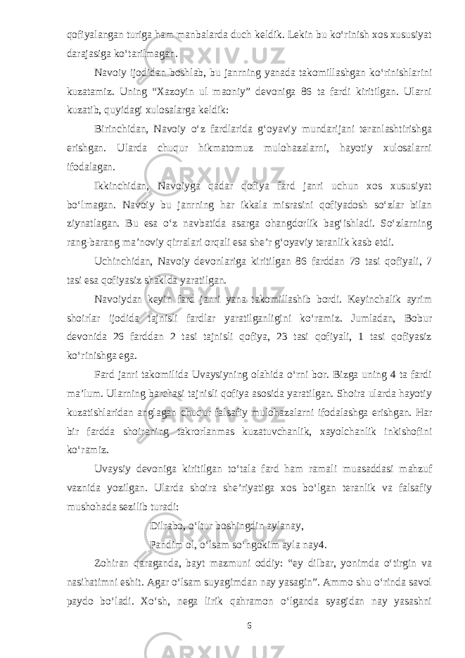 qofiyalangan turiga ham manbalarda duch keldik. Lekin bu kо‘rinish xos xususiyat darajasiga kо‘tarilmagan. Navoiy ijodidan boshlab, bu janrning yanada takomillashgan kо‘rinishlarini kuzatamiz. Uning “Xazoyin ul maoniy” devoniga 86 ta fardi kiritilgan. Ularni kuzatib, quyidagi xulosalarga keldik: Birinchidan, Navoiy о‘z fardlarida g‘oyaviy mundarijani teranlashtirishga erishgan. Ularda chuqur hikmatomuz mulohazalarni, hayotiy xulosalarni ifodalagan. Ikkinchidan, Navoiyga qadar qofiya fard janri uchun xos xususiyat bо‘lmagan. Navoiy bu janrning har ikkala misrasini qofiyadosh sо‘zlar bilan ziynatlagan. Bu esa о‘z navbatida asarga ohangdorlik bag‘ishladi. Sо‘zlarning rang-barang ma’noviy qirralari orqali esa she’r g‘oyaviy teranlik kasb etdi. Uchinchidan, Navoiy devonlariga kiritilgan 86 farddan 79 tasi qofiyali, 7 tasi esa qofiyasiz shaklda yaratilgan. Navoiydan keyin fard janri yana takomillashib bordi. Keyinchalik ayrim shoirlar ijodida tajnisli fardlar yaratilganligini kо‘ramiz. Jumladan, Bobur devonida 26 farddan 2 tasi tajnisli qofiya, 23 tasi qofiyali, 1 tasi qofiyasiz kо‘rinishga ega. Fard janri takomilida Uvaysiyning olahida о‘rni bor. Bizga uning 4 ta fardi ma’lum. Ularning barchasi tajnisli qofiya asosida yaratilgan. Shoira ularda hayotiy kuzatishlaridan anglagan chuqur falsafiy mulohazalarni ifodalashga erishgan. Har bir fardda shoiraning takrorlanmas kuzatuvchanlik, xayolchanlik inkishofini kо‘ramiz. Uvaysiy devoniga kiritilgan tо‘tala fard ham ramali muasaddasi mahzuf vaznida yozilgan. Ularda shoira she’riyatiga xos bо‘lgan teranlik va falsafiy mushohada sezilib turadi: Dilrabo, о‘ltur boshingdin aylanay, Pandim ol, о‘lsam sо‘ngokim ayla nay4. Zohiran qaraganda, bayt mazmuni oddiy: “ey dilbar, yonimda о‘tirgin va nasihatimni eshit. Agar о‘lsam suyagimdan nay yasagin”. Ammo shu о‘rinda savol paydo bо‘ladi. Xо‘sh, nega lirik qahramon о‘lganda syagidan nay yasashni 6 