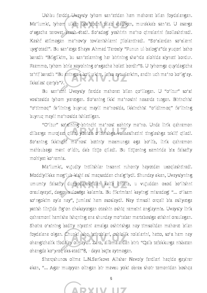 Ushbu fardda Uvaysiy iyhom san’atidan ham mahorat bilan foydalangan. Ma’lumki, iyhom ulkan iste’dodni talab etadigan, murakkab san’at. U asarga о‘zgacha tarovat baxsh etadi. Sо‘zdagi yashirin ma’no qirralarini faollashtiradi. Kashf etilmagan ma’noviy tovlanishlarni jilolantiradi. “Sо‘zlardan sо‘zlarni uyg‘otadi”. Bu san’atga Shayx Ahmad Taroziy “Funun ul-balog‘a”da yuqori baho beradi: “Bilgilkim, bu san’atlarning har birining she’rda alohida ziynati bordur. Faammo, iyhom birla xayolning о‘zgacha holati bordir”6. U iyhomga quyidagicha ta’rif beradi: “Bu aningtek bо‘lurkim, lafze ayturlarkim, andin uch ma’no bо‘lg‘ay. Ikkalasi qariyb”7. Bu san’atni Uvaysiy fardda mahorat bilan qо‘llagan. U “о‘ltur” sо‘zi vositasida iyhom yaratgan. Sо‘zning ikki ma’nosini nazarda tutgan. Birinchisi “о‘tirmoq” fe’lining buyruq mayli ma’nosida, ikkinchisi “о‘ldirmoq” fe’lining buyruq mayli ma’nosida ishlatilgan. “О‘ltur” sо‘zining birinchi ma’nosi zohiriy ma’no. Unda lirik qahramon dilbarga murojaat qilib, yonida о‘ltirishga va nasihatini tinglashga taklif qiladi. Sо‘zning ikkinchi ma’nosi botiniy mazmunga ega bо‘lib, lirik qahramon mahbubaga meni о‘ldir, deb iltijo qiladi. Bu iltijoning zamirida biz falsafiy mohiyat kо‘ramiz. Ma’lumki, vujudiy intilishlar insonni ruhoniy hayotdan uzoqlashtiradi. Moddiylikka mag‘lub kishi asl maqsaddan chalg‘iydi. Shunday ekan, Uvaysiyning umumiy falsafiy dunyoqarashidan kelib chiqib, u vujuddan ozod bо‘lishni orzulayapti, degan xulosaga kelamiz. Bu fikrimizni keyingi misradagi “... о‘lsam sо‘ngokim ayla nay”, jumlasi ham asoslaydi. Nay timsoli orqali biz asliyatga yetish ilinjida fig‘on chekayotgan otashin oshiq ramzini anglaymiz. Uvaysiy lirik qahramoni hamisha ishqning ana shunday mо‘tabar martabasiga etishni orzulagan. Shoira о‘zining badiiy niyatini amalga oshirishga nay timsolidan mahorat bilan foydalana olgan. Chunki ishq iztiroblari, oshiqlik nolalarini, hatto, sо‘z ham nay ohangichalik ifodalay olmaydi. Zero, allomalardan biri: “Qalb tafakkurga nisbatan ohangda kо‘proq aks etadi”8, - deya bejiz aytmagan. Sharqshunos olima L.N.Serikova Alisher Navoiy fardlari haqida gapirar ekan, “... Agar muayyan olingan bir mavzu yoki obraz shoir tomonidan boshqa 8 