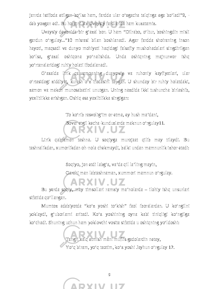 janrda istifoda etilgan bо‘lsa ham, fardda ular о‘zgacha talqinga ega bо‘ladi”9, - deb yozgan edi. Bu holatni biz Uvaysiy fardlarida ham kuzatamiz. Uvaysiy devonida bir g‘azal bor. U ham “Dilrabo, о‘ltur, boshingdin misli gardun о‘rgulay...”10 misrasi bilan boshlanadi. Agar fardda shoiraning inson hayoti, maqsadi va dunyo mohiyati haqidagi falsafiy mushohadalari singdirilgan bо‘lsa, g‘azal oshiqona yо‘nalishda. Unda oshiqning majnunvor ishq pо‘rtanalaridagi ruhiy holati ifodalanadi. G‘azalda lirik qahramonning dunyoviy va ruhoniy kayfiyatlari, ular о‘rtasidagi ziddiyat, kurash о‘z ifodasini topgan. U shunday bir ruhiy holatdaki, zamon va makon munosabatini unutgan. Uning nazdida ikki tushuncha birlashib, yaxlitlikka erishgan. Oshiq esa yaxlitlikka singigan: To kо‘rib rasvolig‘im or etma, ey hush ma’dani, Bovar etgil kecha-kunduzlarda maknun о‘rgulay11. Lirik qahramon tashna. U soqiyga murojaat qilib may tilaydi. Bu tashnalikdan, xumorlikdan oh-nola chekmaydi, balki undan mamnunlik izhor etadi: Soqiyo, jon etdi labg‘a, va’da qil la’ling mayin, Garchi man labtashnaman, xummori mamnun о‘rgulay. Bu yerda soqiy, may timsollari ramziy ma’nolarda – ilohiy ishq unsurlari sifatida qо‘llangan. Mumtoz adabiyotda “kо‘z yoshi tо‘kish” faol iboralardan. U kо‘ngilni poklaydi, g‘uborlarni aritadi. Kо‘z yoshining oyna kabi tiniqligi kо‘ngilga kо‘chadi. Shuning uchun ham poklovchi vosita sifatida u oshiqning yо‘ldoshi: Tangri xalq etmish mani muflis gadolardin netay, Yо‘q biram, yо‘q taotim, kо‘z yoshi Jayhun о‘rgulay 12. 9 
