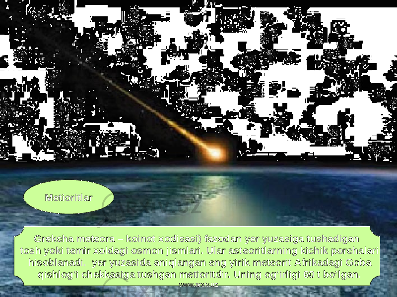 Metioritlar Grekcha meteora – koinot xodisasi) fazodan yer yuzasiga tushadigan tosh yoki temir xoldagi osmon jismlari. Ular asteoritlarning kichik porchalari hisoblanadi. yer yuzasida aniqlangan eng yirik meteorit Afrikadagi Goba qishlog’i chekkasiga tushgan metioritdir. Uning og’irligi 60 t bo’lgan. www.arxiv.uzwww.arxiv.uz 