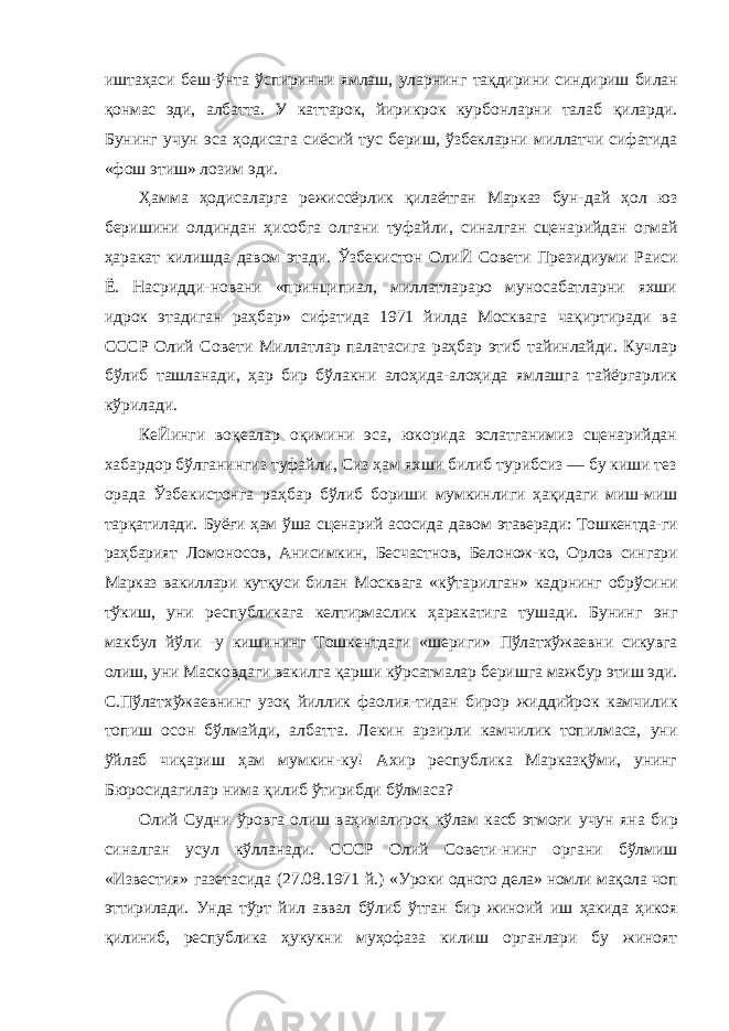 иштаҳаси беш-ўнта ўспиринни ямлаш, уларнинг тақдирини синдириш билан қонмас эди, албатта. У каттарок, йирикрок курбонларни талаб қиларди. Бунинг учун эса ҳодисага сиёсий тус бериш, ўзбекларни миллатчи сифатида «фош этиш» лозим эди. Ҳамма ҳодисаларга режиссёрлик қилаётган Марказ бун- дай ҳол юз беришини олдиндан ҳисобга олгани туфайли, синалган сценарийдан огмай ҳаракат килишда давом этади. Ўзбекистон ОлиЙ Совети Президиуми Раиси Ё. Насридди-новани «принципиал, миллатлараро муносабатларни яхши идрок этадиган раҳбар» сифатида 1971 йилда Москвага чақиртиради ва СССР Олий Совети Миллатлар палатасига раҳбар этиб тайинлайди. Кучлар бўлиб ташланади, ҳар бир бўлакни алоҳида-алоҳида ямлашга тайёргарлик кўрилади. КеЙинги воқеалар оқимини эса, юкорида эслатганимиз сценарийдан хабардор бўлганингиз туфайли, Сиз ҳам яхши билиб турибсиз — бу киши тез орада Ўзбекистонга раҳбар бўлиб бориши мумкинлиги ҳақидаги миш-миш тарқатилади. Буёғи ҳам ўша сценарий асосида давом этаверади: Тошкентда- ги раҳбарият Ломоносов, Анисимкин, Бесчастнов, Белонож- ко, Орлов сингари Марказ вакиллари кутқуси билан Москвага «кўтарилган» кадрнинг обрўсини тўкиш, уни республикага келтирмаслик ҳаракатига тушади. Бунинг энг макбул йўли - у кишининг Тошкентдаги «шериги» Пўлатхўжаевни сикувга олиш, уни Масковдаги вакилга қарши кўрсатмалар беришга мажбур этиш эди. С.Пўлатхўжаевнинг узоқ йиллик фаолия- тидан бирор жиддийрок камчилик топиш осон бўлмайди, албатта. Лекин арзирли камчилик топилмаса, уни ўйлаб чиқариш ҳам мумкин-ку! Ахир республика Марказқўми, унинг Бюросидагилар нима қилиб ўтирибди бўлмаса? Олий Судни ўровга олиш ваҳималирок кўлам касб этмоғи учун яна бир синалган усул кўлланади. СССР Олий Совети- нинг органи бўлмиш «Известия» газетасида (27.08.1971 й.) «Уроки одного дела» номли мақола чоп эттирилади. Унда тўрт йил аввал бўлиб ўтган бир жиноий иш ҳакида ҳикоя қилиниб, республика ҳукукни муҳофаза килиш органлари бу жиноят 