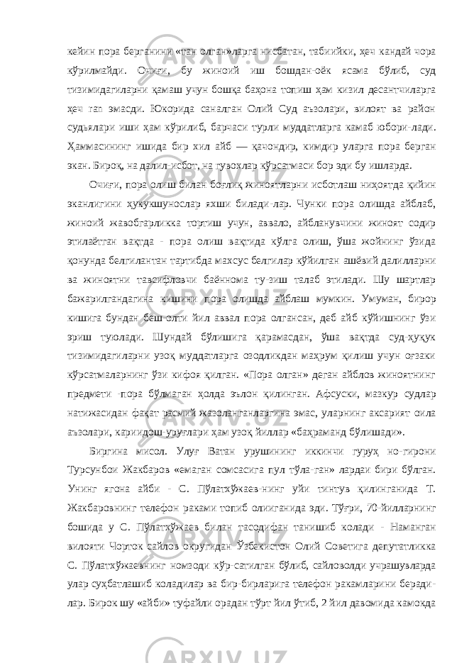 кейин пора берганини «тан олган»ларга нисбатан, табиийки, ҳеч кандай чора кўрилмайди. Очиғи, бу жиноий иш бошдан-оёк ясама бўлиб, суд тизимидагиларни қамаш учун бошқа баҳона топиш ҳам кизил десантчиларга ҳеч ran эмасди. Юкорида саналган Олий Суд аъзолари, вилоят ва район судьялари иши ҳам кўрилиб, барчаси турли муддатларга камаб юбори- лади. Ҳаммасининг ишида бир хил айб — қачондир, кимдир уларга пора берган экан. Бироқ, на далил-исбот, на гувохлар кўрсатмаси бор эди бу ишларда. Очиғи, пора олиш билан боғлиқ жиноятларни исботлаш ниҳоятда қийин эканлигини ҳукукшунослар яхши билади-лар. Чунки пора олишда айблаб, жиноий жавобгарликка тортиш учун, аввало, айбланувчини жиноят содир этилаётган вақтда - пора олиш вақтида кўлга олиш, ўша жойнинг ўзида қонунда белгилантан тартибда махсус белгилар кўйилган ашёвий далилларни ва жиноятни тавсифловчи баённома ту-зиш талаб этилади. Шу шартлар бажарилгандагина кишини пора олишда айблаш мумкин. Умуман, бирор кишига бундан беш-олти йил аввал пора олгансан, деб айб кўйишнинг ўзи эриш туюлади. Шундай бўлишига қарамасдан, ўша вақтда суд-ҳуқук тизимидагиларни узоқ муддатларга озодликдан маҳрум қилиш учун оғзаки кўрсатмаларнинг ўзи кифоя қилган. «Пора олган» деган айблов жиноятнинг предмети -пора бўлмаган ҳолда эълон қилинган. Афсуски, мазкур судлар натижасидан фақат расмий жазоланганларгина эмас, уларнинг аксарият оила аъзолари, кариидош-уруғлари ҳам узоқ йиллар «баҳраманд бўлишади». Биргина мисол. Улуғ Ватан урушининг иккинчи гуруҳ но- гирони Турсунбои Жакбаров «емаган сомсасига пул тўла- ган» лардаи бири бўлган. Унинг ягона айби - С. Пўлатхўжаев- нинг уйи тинтув қилинганида Т. Жакбаровнинг телефон раками топиб олииганида эди. Тўғри, 70-йилларнинг бошида у С. Пўлатхўжаев билан тасодифан танишиб колади - На манган вилояти Чорток сайлов округидан Ўзбекистон Олий Советига депутатликка С. Пўлатхўжаевнинг номзоди кўр- сатилган бўлиб, сайловолди учрашувларда улар суҳбатлашиб коладилар ва бир-бирларига телефон ракамларини беради- лар. Бирок шу «айби» туфайли орадан тўрт йил ўтиб, 2 йил давомида камокда 