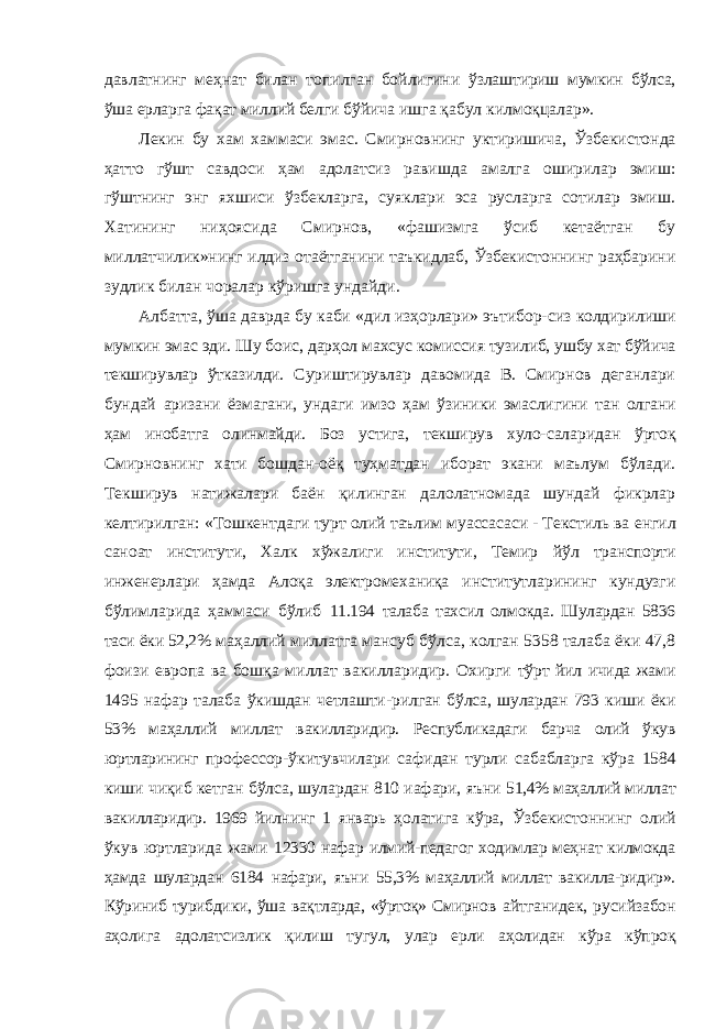 давлатнинг меҳнат билан топилган бойлигини ўзлаштириш мумкин бўлса, ўша ерларга фақат миллий белги бўйича ишга қабул килмоқцалар». Лекин бу хам хаммаси эмас. Смирновнинг уктиришича, Ўзбекистонда ҳатто гўшт савдоси ҳам адолатсиз равишда амалга оширилар эмиш: гўштнинг энг яхшиси ўзбекларга, суяклари эса русларга сотилар эмиш. Хатининг ниҳоясида Смирнов, «фашизмга ўсиб кетаётган бу миллатчилик»нинг илдиз отаётганини таъкидлаб, Ўзбекистоннинг раҳбарини зудлик билан чоралар кўришга ундайди. Албатта, ўша даврда бу каби «дил изҳорлари» эътибор- сиз колдирилиши мумкин эмас эди. Шу боис, дарҳол махсус комиссия тузилиб, ушбу хат бўйича текширувлар ўтказилди. Суриштирувлар давомида В. Смирнов деганлари бундай аризани ёзмагани, ундаги имзо ҳам ўзиники эмаслигини тан олгани ҳам инобатга олинмайди. Боз устига, текширув хуло- саларидан ўртоқ Смирновнинг хати бошдан-оёқ туҳматдан иборат экани маълум бўлади. Текширув натижалари баён қилинган далолатномада шундай фикрлар келтирилган: «Тошкентдаги турт олий таълим муассасаси - Текстиль ва енгил саноат институти, Халк хўжалиги институти, Темир йўл транспорти инженерлари ҳамда Алоқа электромеханиқа институтларининг кундузги бўлимларида ҳаммаси бўлиб 11.194 талаба тахсил олмокда. Шулардан 5836 таси ёки 52,2% маҳаллий миллатга мансуб бўлса, колган 5358 талаба ёки 47,8 фоизи европа ва бошқа миллат вакилларидир. Охирги тўрт йил ичида жами 1495 нафар талаба ўкишдан четлашти- рилган бўлса, шулардан 793 киши ёки 53% маҳаллий миллат вакилларидир. Республикадаги барча олий ўкув юртларининг профессор-ўкитувчилари сафидан турли сабабларга кўра 1584 киши чиқиб кетган бўлса, шулардан 810 иафари, яъни 51,4% маҳаллий миллат вакилларидир. 1969 йилнинг 1 январь ҳолатига кўра, Ўзбекистоннинг олий ўкув юртларида жами 12330 нафар илмий-педагог ходимлар меҳнат килмокда ҳамда шулардан 6184 нафари, яъни 55,3% маҳаллий миллат вакилла-ридир». Кўриниб турибдики, ўша вақтларда, «ўртоқ» Смирнов айтганидек, русийзабон аҳолига адолатсизлик қилиш тугул, улар ерли аҳолидан кўра кўпроқ 