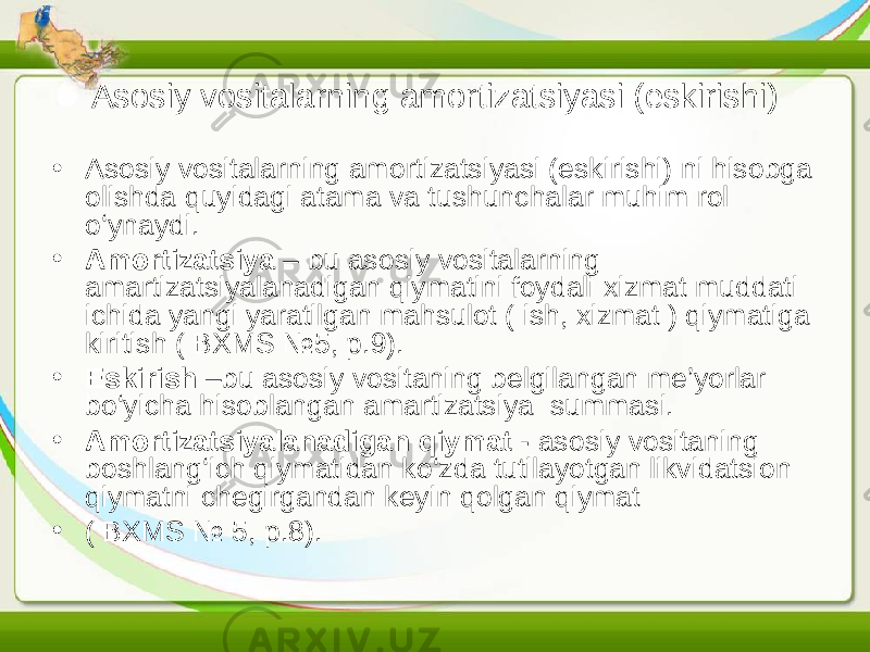 Asosiy vositalarning amortizatsiyasi (eskirishi) • Asosiy vositalarning amortizatsiyasi (eskirishi) ni hisobga olishda quyidagi atama va tushunchalar muhim rol o‘ynaydi. • Amortizatsiya – bu asosiy vositalarning amartizatsiyalanadigan qiymatini foydali xizmat muddati ichida yangi yaratilgan mahsulot ( ish, xizmat ) qiymatiga kiritish ( BXMS №5, p.9). • Eskirish –bu asosiy vositaning belgilangan me’yorlar bo‘yicha hisoblangan amartizatsiya summasi. • Amortizatsiyalanadigan qiymat - asosiy vositaning boshlang‘ich qiymatidan ko‘zda tutilayotgan likvidatsion qiymatni chegirgandan keyin qolgan qiymat • ( BXMS № 5, p.8). 