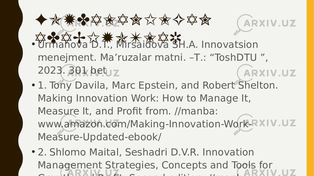 FOYDALANILGAN ADABIYOTLAR • Urmanova D.T., Mirsaidova SH.A. Innovatsion menejment. Ma’ruzalar matni. –Т.: “ToshDTU ”, 2023. 301 bet • 1. Tony Davila, Marc Epstein, and Robert Shelton. Making Innovation Work: How to Manage It, Measure It, and Profit from. //manba: www.amazon.com/Making-Innovation-Work- Measure-Updated-ebook/ • 2. Shlomo Maital, Seshadri D.V.R. Innovation Management Strategies, Concepts and Tools for Growth and Profit. Second edition. //manba: www.us.sagepub.com/en-us/nam/book/innovation- management. 