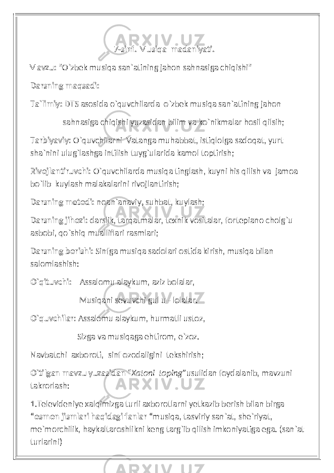  7-sinf. Musiqa madaniyati. Mavzu: ”O`zbek musiqa san`atining jahon sahnasiga chiqishi” Darsning maqsadi: Ta`limiy: DTS asosida o`quvchilarda o`zbek musiqa san`atining jahon sahnasiga chiqishi yuzasidan bilim va ko`nikmalar hosil qilsih; Tarbiyaviy: O`quvchilarni Vatanga muhabbat, istiqlolga sadoqat, yurt sha`nini ulug`lashga intilish tuyg`ularida kamol toptirish; Rivojlantiruvchi: O`quvchilarda musiqa tinglash, kuyni his qilish va jamoa bo`lib kuylash malakalarini rivojlantirish; Darsning metodi: noan`anaviy , suhbat, kuylash; Darsning jihozi: darslik, tarqatmalar, texnik vositalar, fortepiano cholg`u asbobi, qo`shiq mualliflari rasmlari; Darsning borishi: Sinfga musiqa sadolari ostida kirish, musiqa bilan salomlashish: O`qituvchi: Assalomu alaykum, aziz bolalar, Musiqani sevuvchi gul u - lolalar. O`quvchilar: Assalomu alaykum, hurmatli ustoz, Sizga va musiqaga ehtirom, e`zoz. Navbatchi axboroti, sinf ozodaligini tekshirish; O`tilgan mavzu yuzasidan “Xatoni toping” usulidan foydalanib, mavzuni takrorlash: 1.Televideniye xalqimizga turli axborotlarni yetkazib berish bilan birga “ osmon jismlari haqidagi fanlar “musiqa, tasviriy san`at, she`riyat, me`morchilik, haykaltaroshlikni keng targ`ib qilish imkoniyatiga ega. (san`at turlarini) 