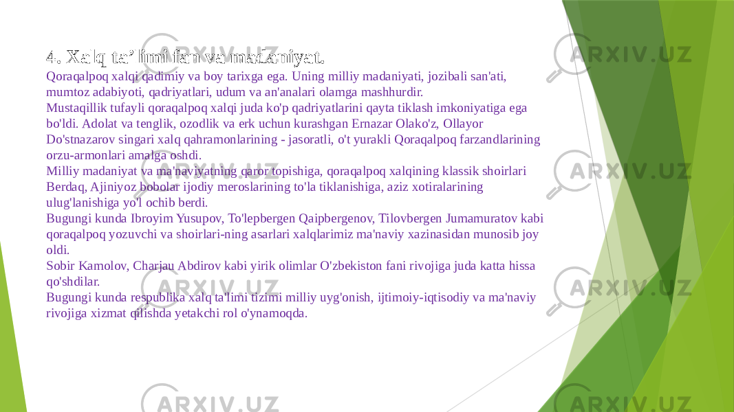 4. Xalq ta’limi fan va madaniyat. Qoraqalpoq xalqi qadimiy va boy tarixga ega. Uning milliy madaniyati, jozibali san&#39;ati, mumtoz adabiyoti, qadriyatlari, udum va an&#39;analari olamga mashhurdir. Mustaqillik tufayli qoraqalpoq xalqi juda ko&#39;p qadriyatlarini qayta tiklash imkoniyatiga ega bo&#39;ldi. Adolat va tenglik, ozodlik va erk uchun kurashgan Ernazar Olako&#39;z, Ollayor Do&#39;stnazarov singari xalq qahramonlarining - jasoratli, o&#39;t yurakli Qoraqalpoq farzandlarining orzu-armonlari amalga oshdi. Milliy madaniyat va ma&#39;naviyatning qaror topishiga, qoraqalpoq xalqining klassik shoirlari Berdaq, Ajiniyoz bobolar ijodiy meroslarining to&#39;la tiklanishiga, aziz xotiralarining ulug&#39;lanishiga yo&#39;l ochib berdi. Bugungi kunda Ibroyim Yusupov, To&#39;lepbergen Qaipbergenov, Tilovbergen Jumamuratov kabi qoraqalpoq yozuvchi va shoirlari-ning asarlari xalqlarimiz ma&#39;naviy xazinasidan munosib joy oldi. Sobir Kamolov, Charjau Abdirov kabi yirik olimlar O&#39;zbekiston fani rivojiga juda katta hissa qo&#39;shdilar. Bugungi kunda respublika xalq ta&#39;limi tizimi milliy uyg&#39;onish, ijtimoiy-iqtisodiy va ma&#39;naviy rivojiga xizmat qilishda yetakchi rol o&#39;ynamoqda. 