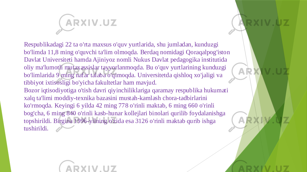 Respublikadagi 22 ta o&#39;rta maxsus o&#39;quv yurtlarida, shu jumladan, kunduzgi bo&#39;limda 11,8 ming o&#39;quvchi ta&#39;lim olmoqda. Berdaq nomidagi Qoraqalpog&#39;iston Davlat Universiteti hamda Ajiniyoz nomli Nukus Davlat pedagogika institutida oliy ma&#39;lumotli mutaxassislar tayyorlanmoqda. Bu o&#39;quv yurtlarining kunduzgi bo&#39;limlarida 9 ming nafar talaba o&#39;qimoqda. Universitetda qishloq xo&#39;jaligi va tibbiyot ixtisosligi bo&#39;yicha fakultetlar ham mavjud. Bozor iqtisodiyotiga o&#39;tish davri qiyinchiliklariga qaramay respublika hukumati xalq ta&#39;limi moddiy-texnika bazasini mustah-kamlash chora-tadbirlarini ko&#39;rmoqda. Keyingi 6 yilda 42 ming 778 o&#39;rinli maktab, 6 ming 660 o&#39;rinli bog&#39;cha, 6 ming 840 o&#39;rinli kasb-hunar kollejlari binolari qurilib foydalanishga topshirildi. Birgina 1996-yilning o&#39;zida esa 3126 o&#39;rinli maktab qurib ishga tushirildi. 