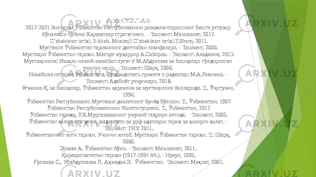 ADABIYOTLAR: 2017-2021 йилларда Ўзбекистон Республикасини ривожлантиришнинг бешта устувор йўналиши бўйича Ҳаракатлар стратегияси. – Тошкент: Maънавият, 2017. O`zbekiston tarixi. 3-kitob. Mustaqil O`zbekiston tarixi.T.Sharq. 2011. Мустакил Ўзбекистан тарихининг дастлабки сахифалари. - Тошкент, 2000. Мустақил Ўзбекистон тарихи. Масъул муҳаррир А.Сабиров. - Тошкент: Академия, 2013. Мустақиллик: Изоҳли илмий-оммабоп луғат // М.Абдуллаев ва бошқалар: тўлдирилган учинчи нашр. - Тошкент: Шарқ, 2006. Новейшая история Узбекистана. Руководителъ проекта и редактор: М.А.Рахимов. - Тошкент: Адабиёт учқунлари, 2018. Усмонов Қ. ва бошқалар. Ўзбекистон қарамлик ва мустақиллик йилларида. Т., Ўқитувчи, 1996. Ўзбекистон Республикаси: Мустақил давлатнинг бунёд бўлиши. Т., Ўзбекистон, 1992 Ўзбекистон Республикасининг Конституцияси. Т., Ўзбекистон, 2012 Ўзбекистон тарихи. Р.Ҳ.Муртазаеванинг умумий таҳрири остида. – Тошкент, 2005. Ўзбекистон халқининг дини, маданияти ва урф-одатлари: тарих ва ҳозирги ҳолат. - Тошкент: ТИУ, 2011. Ўзбекистоннинг янги тарихи. Учинчи китоб. Мустақил Ўзбекистон тарихи. Т.: Шарқ, 2000. Эркаев А. Ўзбекистон йўли. - Тошкент: Маънавият, 2011. Қорақалпоғистон тарихи (1917-1994 йй.). - Нукус, 1995. Ғуломов С., Убайдуллаева Р., Аҳмедов Э. Ўзбекистон. -Тошкент: Меҳнат, 2001. 