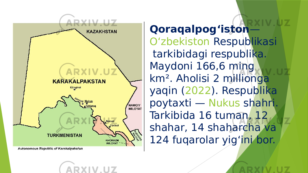 Qoraqalpogʻiston —  Oʻzbekiston Respublikasi  tarkibidagi respublika. Maydoni 166,6 ming km². Aholisi 2 millionga yaqin ( 2022 ). Respublika poytaxti —  Nukus  shahri. Tarkibida 16 tuman, 12 shahar, 14 shaharcha va 124 fuqarolar yigʻini bor. 