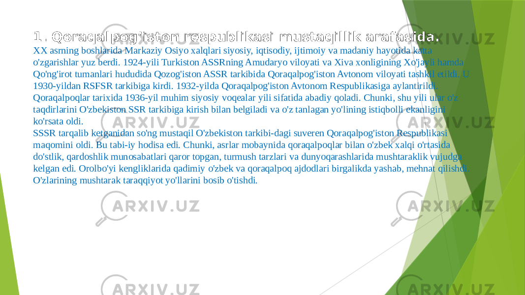 1. Qoraqalpog’iston respublikasi mustaqillik arafasida. XX asrning boshlarida Markaziy Osiyo xalqlari siyosiy, iqtisodiy, ijtimoiy va madaniy hayotida katta o&#39;zgarishlar yuz berdi. 1924-yili Turkiston ASSRning Amudaryo viloyati va Xiva xonligining Xo&#39;jayli hamda Qo&#39;ng&#39;irot tumanlari hududida Qozog&#39;iston ASSR tarkibida Qoraqalpog&#39;iston Avtonom viloyati tashkil etildi. U 1930-yildan RSFSR tarkibiga kirdi. 1932-yilda Qoraqalpog&#39;iston Avto nom Respublikasiga aylantirildi. Qoraqalpoqlar tarixida 1936-yil muhim siyosiy voqealar yili sifatida abadiy qoladi. Chunki, shu yili ular o&#39;z taqdirlarini O&#39;zbe kiston SSR tarkibiga kirish bilan belgiladi va o&#39;z tanlagan yo&#39;lining istiqbolli ekanligini ko&#39;rsata oldi. SSSR tarqalib ketganidan so&#39;ng mustaqil O&#39;zbekiston tarkibi-dagi suveren Qoraqalpog&#39;iston Respublikasi maqomini oldi. Bu tabi-iy hodisa edi. Chunki, asrlar mobaynida qoraqalpoqlar bilan o&#39;zbek xalqi o&#39;rtasida do&#39;stlik, qardoshlik munosabatlari qaror topgan, turmush tarzlari va dunyoqarashlarida mushtaraklik vujudga kelgan edi. Orolbo&#39;yi kengliklarida qadimiy o&#39;zbek va qoraqalpoq ajdodlari birgalikda yashab, mehnat qilishdi. O&#39;zlarining mushtarak taraqqiyot yo&#39;llarini bosib o&#39;tishdi. 