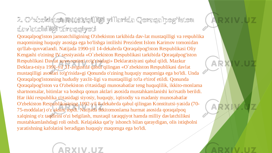 2. O’zbekiston mustaqilligi yillarida Qoraqalpog’iston davlatchiligi taraqqiyoti Qoraqalpog&#39;iston jamoatchiligining O&#39;zbekiston tarkibida dav-lat mustaqilligi va respublika maqomining huquqiy asosiga ega bo&#39;lishga intilishi Prezident Islom Karimov tomonidan qo&#39;llab-quvvatlandi. Natijada 1990-yil 14-dekabrda Qoraqalpog&#39;iston Respublikasi Oliy Kengashi o&#39;zining IV sessiyasida «O`zbekiston Respublikasi tarkibida Qoraqalpog&#39;iston Respublikasi Davlat suve-reniteti to&#39;g&#39;risidagi» Deklaratsiyani qabul qildi. Mazkur Deklara-tsiya 1991-yil 31-avgustda qabul qilingan «O`zbekiston Respublikasi davlat mustaqilligi asoslari to&#39;g&#39;risida»gi Qonunda o&#39;zining huquqiy maqomiga ega bo&#39;ldi. Unda Qoraqalpog&#39;istonning hududiy yaxlit-ligi va mustaqilligi to&#39;la e&#39;tirof etildi. Qonunda Qoraqalpog&#39;iston va O&#39;zbekiston o&#39;rtasidagi munosabatlar teng huquqlilik, ikkito-monlama shartnomalar, bitimlar va boshqa qonun aktlari asosida mustahkamlanishi ko&#39;rsatib berildi. Har ikki respublika o&#39;rtasidagi siyosiy, huquqiy, iqtisodiy va madaniy munosabatlar O&#39;zbekiston Respublikasining 1992-yil 8-dekabrda qabul qilingan Konstitutsi-yasida (70- 75-moddalar) o&#39;z aksini topdi. Natijada ikkitomonlama hurmat asosida qoraqalpoq xalqining o&#39;z taqdirini o&#39;zi belgilash, mustaqil taraqqiyot hamda milliy davlatchilikni mustahkamlashdagi roli oshdi. Kelajakka qat&#39;iy ishonch bilan qaraydigan, olis istiqbolni yaratishning kafolatini beradigan huquqiy maqomga ega bo&#39;ldi. 