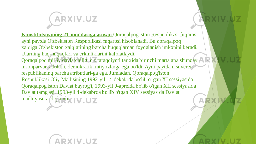 Konstitutsiyaning 21-moddasiga asosan Qoraqalpog&#39;iston Res publikasi fuqarosi ayni paytda O&#39;zbekiston Respublikasi fuqarosi hisoblanadi. Bu qoraqalpoq xalqiga O&#39;zbekiston xalqlarining barcha huquqlardan foydalanish imkonini beradi. Ularning haq-huquqlari va erkinliklarini kafolatlaydi. Qoraqalpoq milliy davlatchiligi o&#39;z taraqqiyoti tarixida birinchi marta ana shunday insonparvar, adolatli, demokratik imtiyozlarga ega bo&#39;ldi. Ayni paytda u suveren respublikaning barcha atributlari-ga ega. Jumladan, Qoraqalpog&#39;iston Respublikasi Oliy Majlisining 1992-yil 14-dekabrda bo&#39;lib o&#39;tgan XI sessiyasida Qoraqalpog&#39;iston Davlat bayrog&#39;i, 1993-yil 9-aprelda bo&#39;lib o&#39;tgan XII sessiyasida Davlat tamg&#39;asi, 1993-yil 4-dekabrda bo&#39;lib o&#39;tgan XIV sessiyasida Davlat madhiyasi tasdiqlandi. 