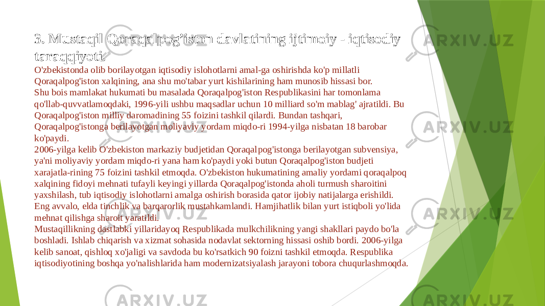 3. Mustaqil Qoraqalpog’iston davlatining ijtimoiy - iqtisodiy taraqqiyoti. O&#39;zbekistonda olib borilayotgan iqtisodiy islohotlarni amal-ga oshirishda ko&#39;p millatli Qoraqalpog&#39;iston xalqining, ana shu mo&#39;tabar yurt kishilarining ham munosib hissasi bor. Shu bois mamlakat hukumati bu masalada Qoraqalpog&#39;iston Respublikasini har tomonlama qo&#39;llab-quvvatlamoqdaki, 1996-yili ushbu maqsadlar uchun 10 milliard so&#39;m mablag&#39; ajratildi. Bu Qora qalpog&#39;iston milliy daromadining 55 foizini tashkil qilardi. Bundan tashqari, Qoraqalpog&#39;istonga berilayotgan moliyaviy yordam miqdo-ri 1994-yilga nisbatan 18 barobar ko&#39;paydi. 2006-yilga kelib O&#39;zbekiston markaziy budjetidan Qoraqal pog&#39;istonga berilayotgan subvensiya, ya&#39;ni moliyaviy yordam miqdo-ri yana ham ko&#39;paydi yoki butun Qoraqalpog&#39;iston budjeti xarajatla-rining 75 foizini tashkil etmoqda. O&#39;zbekiston hukumatining amaliy yordami qoraqalpoq xalqining fidoyi mehnati tufayli keyingi yillarda Qoraqalpog&#39;istonda aholi turmush sharoitini yaxshilash, tub iqtisodiy islohotlarni amalga oshirish borasida qator ijobiy natijalarga erishildi. Eng avvalo, elda tinchlik va barqarorlik mustahkamlandi. Hamjihatlik bilan yurt istiqboli yo&#39;lida mehnat qilishga sharoit yaratildi. Mustaqillikning dastlabki yillaridayoq Respublikada mulkchilikning yangi shakllari paydo bo&#39;la boshladi. Ishlab chiqarish va xizmat sohasida nodavlat sektorning hissasi oshib bordi. 2006-yilga kelib sanoat, qishloq xo&#39;jaligi va savdoda bu ko&#39;rsatkich 90 foizni tashkil etmoqda. Respublika iqtisodiyotining boshqa yo&#39;nalishlarida ham modernizatsiyalash jarayoni tobora chuqurlashmoqda. 