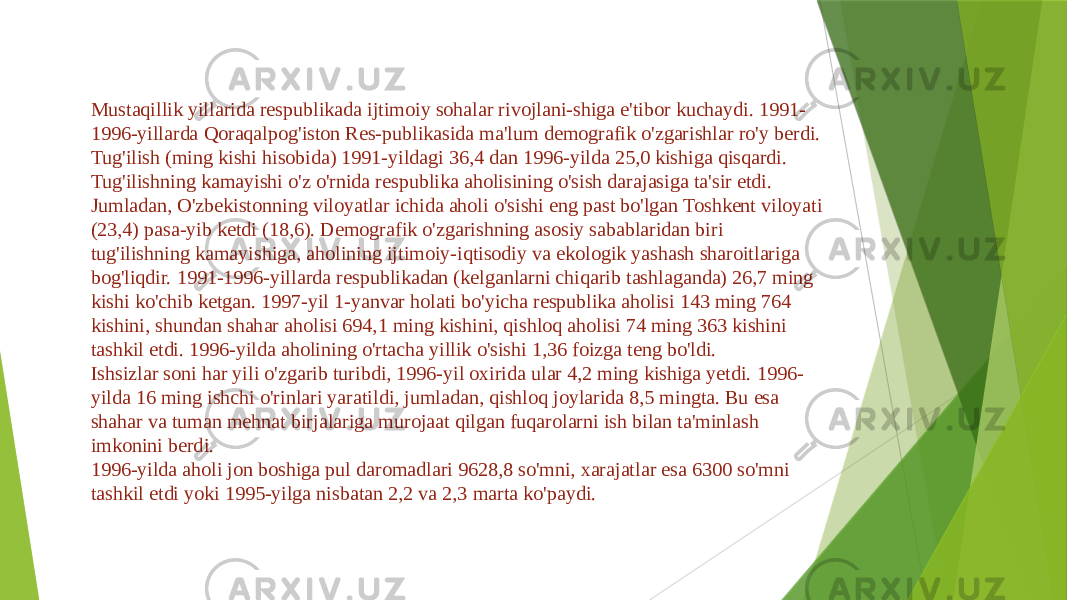 Mustaqillik yillarida respublikada ijtimoiy sohalar rivojlani-shiga e&#39;tibor kuchaydi. 1991- 1996-yillarda Qoraqalpog&#39;iston Res-publikasida ma&#39;lum demografik o&#39;zgarishlar ro&#39;y berdi. Tug&#39;ilish (ming kishi hisobida) 1991-yildagi 36,4 dan 1996-yilda 25,0 kishiga qisqardi. Tug&#39;ilishning kamayishi o&#39;z o&#39;rnida respublika aholisining o&#39;sish darajasiga ta&#39;sir etdi. Jumladan, O&#39;zbekistonning viloyatlar ichida aholi o&#39;sishi eng past bo&#39;lgan Toshkent viloyati (23,4) pasa-yib ketdi (18,6). Demografik o&#39;zgarishning asosiy sabablaridan biri tug&#39;ilishning kamayishiga, aholining ijtimoiy-iqtisodiy va ekologik yashash sharoitlariga bog&#39;liqdir. 1991-1996-yillarda respublikadan (kelganlarni chiqarib tashlaganda) 26,7 ming kishi ko&#39;chib ketgan. 1997-yil 1-yanvar holati bo&#39;yicha respublika aholisi 143 ming 764 kishini, shundan shahar aholisi 694,1 ming kishini, qishloq aholisi 74 ming 363 kishini tashkil etdi. 1996-yilda aholining o&#39;rtacha yillik o&#39;sishi 1,36 foizga teng bo&#39;ldi. Ishsizlar soni har yili o&#39;zgarib turibdi, 1996-yil oxirida ular 4,2 ming kishiga yetdi. 1996- yilda 16 ming ishchi o&#39;rinlari yaratildi, jumladan, qishloq joylarida 8,5 mingta. Bu esa shahar va tuman mehnat birjalariga murojaat qilgan fuqarolarni ish bilan ta&#39;minlash imkonini berdi. 1996-yilda aholi jon boshiga pul daromadlari 9628,8 so&#39;mni, xarajatlar esa 6300 so&#39;mni tashkil etdi yoki 1995-yilga nisbatan 2,2 va 2,3 marta ko&#39;paydi. 