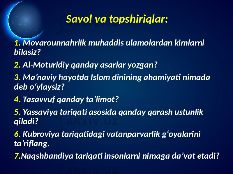 Savol va topshiriqlar: 1. Movarounnahrlik muhaddis ulamolardan kimlarni bilasiz? 2. Al-Moturidiy qanday asarlar yozgan? 3. Ma’naviy hayotda Islom dinining ahamiyati nimada deb o‘ylaysiz? 4. Tasavvuf qanday ta’limot? 5. Yassaviya tariqati asosida qanday qarash ustunlik qiladi? 6. Kubroviya tariqatidagi vatanparvarlik g‘oyalarini ta’riflang. 7. Naqshbandiya tariqati insonlarni nimaga da’vat etadi? 