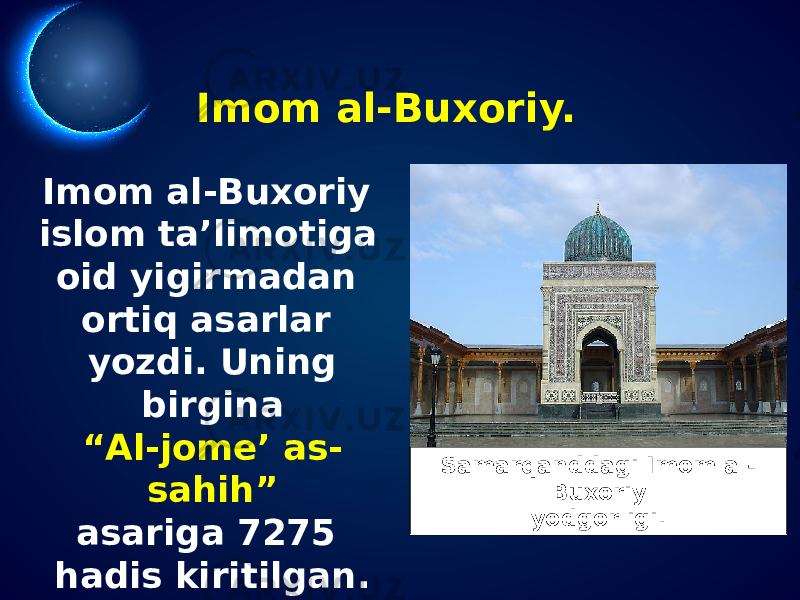 Imom al-Buxoriy. Imom al-Buxoriy islom ta’limotiga oid yigirmadan ortiq asarlar yozdi. Uning birgina “ Al-jome’ as- sahih” asariga 7275 hadis kiritilgan. Samarqanddagi Imom al- Buxoriy yodgorligi. 