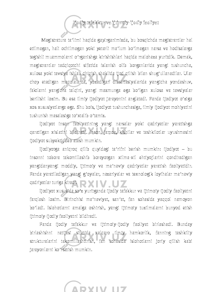 Ijodiy tafakkur va ijtimoiy-ijodiy faoliyat Magistratura ta’limi haqida gapirganimizda, bu bosqichda magistrantlar hal etilmagan, hali ochilmagan yoki yetarli ma’lum bo’lmagan narsa va hodisalarga tegishli muammolarni o’rganishga kirishishlari haqida malohaza yuritdik. Demak, magistrantlar tadqiqotchi sifatida izlanish olib borganlarida yangi tushuncha, xulosa yoki tavsiya ishlab chiqish shaklida ijod qilish bilan shug’ullanadilar. Ular chop etadigan maqolalarda, yozadigan dissertasiyalarida yangicha yondashuv, faktlarni yangicha talqini, yangi mazmunga ega bo’lgan xulosa va tavsiyalar berilishi lozim. Bu esa ilmiy ijodiyot jarayonini anglatadi. Fanda ijodiyot o’ziga xos xususiyatlarga ega. Shu bois, ijodiyot tushunchasiga, ilmiy ijodiyot mohiyatini tushunish masalasiga to’xtalib o’tamiz. Ijodiyot inson faoliyatining yangi narsalar yoki qadriyatlar yaratishga qaratilgan xislatini bildiradi. Inson, jamoa, kishilar va tashkilotlar uyushmasini ijodiyot subyekti, deb atash mumkin. Ijodiyotga aniqroq qilib quyidagi ta’rifni berish mumkin: ijodiyot – bu insonni tobora takomillashib borayotgan xilma-xil ehtiyojlarini qondiradigan yangidanyangi moddiy, ijtimoiy va ma’naviy qadriyatlar yaratish faoliyatidir. Fanda yaratiladigan yangi g’oyalar, nazariyalar va texnologik loyihalar ma’naviy qadriyatlar turiga kiradi. Ijodiyot xususida so’z yuritganda ijodiy tafakkur va ijtimoiy-ijodiy faoliyatni farqlash lozim. Birinchisi ma’naviyat, san’at, fan sohasida yaqqol namoyon bo’ladi. Islohotlarni amalga oshirish, yangi ijtimoiy tuzilmalarni bunyod etish ijtimoiy-ijodiy faoliyatni bildiradi. Fanda ijodiy tafakkur va ijtimoiy-ijodiy faoliyat birlashadi. Bunday birlashishni natijasi sifatida xalqaro ilmiy hamkorlik, fanning tashkiliy strukturalarini takomillashtirish, fan sohasida islohotlarni joriy qilish kabi jarayonlarni ko’rsatish mumkin. 