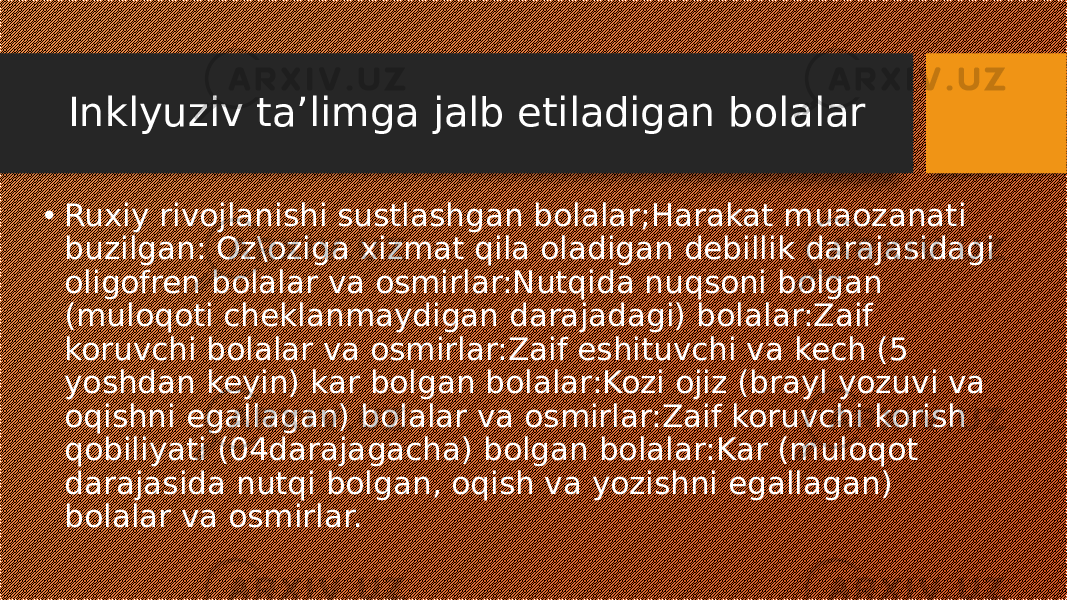 Inklyuziv taʼlimga jalb etiladigan bolalar • Ruxiy rivojlanishi sustlashgan bolalar;Harakat muaozanati buzilgan: Oz\oziga xizmat qila oladigan debillik darajasidagi oligofren bolalar va osmirlar:Nutqida nuqsoni bolgan (muloqoti cheklanmaydigan darajadagi) bolalar:Zaif koruvchi bolalar va osmirlar:Zaif eshituvchi va kech (5 yoshdan keyin) kar bolgan bolalar:Kozi ojiz (brayl yozuvi va oqishni egallagan) bolalar va osmirlar:Zaif koruvchi korish qobiliyati (04darajagacha) bolgan bolalar:Kar (muloqot darajasida nutqi bolgan, oqish va yozishni egallagan) bolalar va osmirlar. 