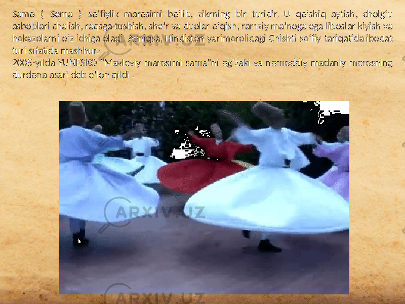 Samo ( Sema ) so&#39;fiylik marosimi bo&#39;lib, zikrning bir turidir. U qoʻshiq aytish, cholgʻu asboblari chalish, raqsga tushish, sheʼr va duolar oʻqish, ramziy maʼnoga ega liboslar kiyish va hokazolarni oʻz ichiga oladi. Ayniqsa, Hindiston yarimorolidagi Chishti soʻfiy tariqatida ibodat turi sifatida mashhur. 2005-yilda YUNESKO “Mavleviy marosimi sama”ni og‘zaki va nomoddiy madaniy merosning durdona asari deb e’lon qildi . 