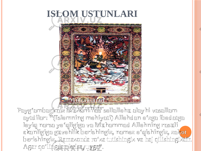 ISLOM USTUNLARI Payg‘ambarimiz Muhammad sollallohu alayhi vasallam aytdilar: “(Islomning mohiyati) Allohdan o‘zga ibodatga loyiq narsa yo‘qligiga va Muhammad Allohning rasuli ekanligiga guvohlik berishingiz, namoz o‘qishingiz, zakot berishingiz, Ramazonda ro‘za tutishingiz va haj qilishingizdir. Agar qo‘lingdan kelsa, uyga”. Muhammad payg&#39;ambar 