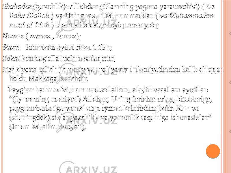 Shahodat (guvohlik): Allohdan (Olamning yagona yaratuvchisi) ( La ilaha illalloh ) va Uning rasuli Muhammaddan ( va Muhammadan rosul ul-Lloh ) boshqa ibodatga loyiq narsa yo&#39;q; Namoz ( namoz , namoz); Saum - Ramazon oyida ro&#39;za tutish; Zakot kambag&#39;allar uchun sadaqadir; Haj ziyorat qilish jismoniy va moliyaviy imkoniyatlardan kelib chiqqan holda Makkaga borishdir. Payg‘ambarimiz Muhammad sollallohu alayhi vasallam aytdilar: “(Iymonning mohiyati) Allohga, Uning farishtalariga, kitoblariga, payg‘ambarlariga va oxiratga iymon keltirishingizdir. Kun va (shuningdek) sizlar yaxshilik va yomonlik taqdiriga ishonasizlar” (Imom Muslim rivoyati). 