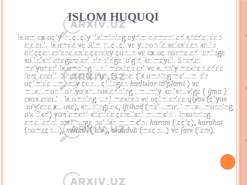 ISLOM HUQUQI Islom axloqiy-huquqiy tizimining ayrim elementlari shariat deb ataladi. Islomda va Rim huquqi va yunon falsafasidan kelib chiqqan an&#39;analarda qanday qonun va axloq normalari tartibga solinishi chegaralari bir-biriga to&#39;g&#39;ri kelmaydi. Shariat me&#39;yorlari Islomning turli mazhablari va sunniy mazhablarida farqlanadi. Shariat Qur&#39;on, Sunnat (islomning ma&#39;lum bir oqimida umumiy qabul qilingan hadislar to&#39;plami ) va musulmon ilohiyotshunoslarining umumiy kelishuviga ( ijmo ) asoslanadi . Islomning turli mazhab va oqimlarida qiyos (qiyos bo&#39;yicha xulosa), shuningdek, ijtihod (ma&#39;lumotli musulmonning o&#39;z fikri) yordamchi sifatida qaralishi mumkin . Insonning amallarini besh turga bo‘lish mumkin: harom (taqiq), karahot (nomaqbul), muboh (joiz), mandub (maqbul) va farz (farz). 