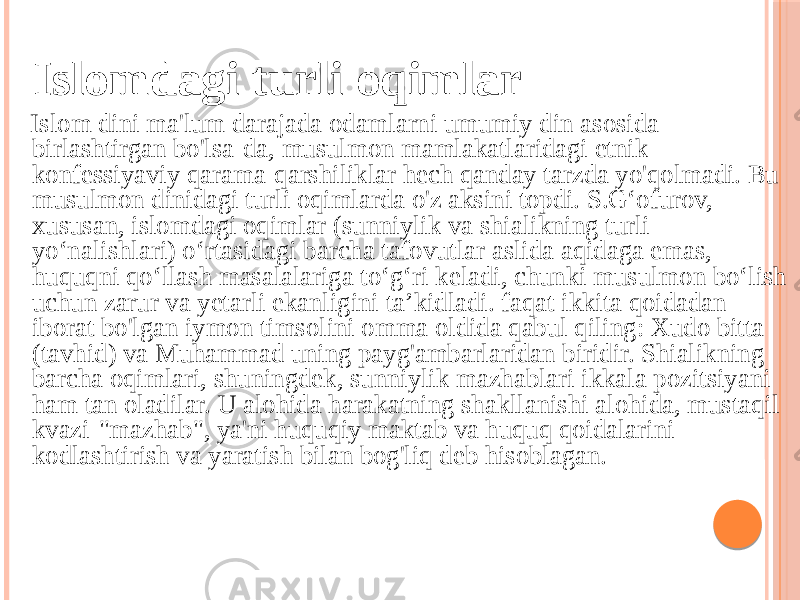  Islomdagi turli oqimlar Islom dini ma&#39;lum darajada odamlarni umumiy din asosida birlashtirgan bo&#39;lsa-da, musulmon mamlakatlaridagi etnik- konfessiyaviy qarama-qarshiliklar hech qanday tarzda yo&#39;qolmadi. Bu musulmon dinidagi turli oqimlarda o&#39;z aksini topdi. S.G‘ofurov, xususan, islomdagi oqimlar (sunniylik va shialikning turli yo‘nalishlari) o‘rtasidagi barcha tafovutlar aslida aqidaga emas, huquqni qo‘llash masalalariga to‘g‘ri keladi, chunki musulmon bo‘lish uchun zarur va yetarli ekanligini ta’kidladi. faqat ikkita qoidadan iborat bo&#39;lgan iymon timsolini omma oldida qabul qiling: Xudo bitta (tavhid) va Muhammad uning payg&#39;ambarlaridan biridir. Shialikning barcha oqimlari, shuningdek, sunniylik mazhablari ikkala pozitsiyani ham tan oladilar. U alohida harakatning shakllanishi alohida, mustaqil kvazi-&#34;mazhab&#34;, ya&#39;ni huquqiy maktab va huquq qoidalarini kodlashtirish va yaratish bilan bog&#39;liq deb hisoblagan. 