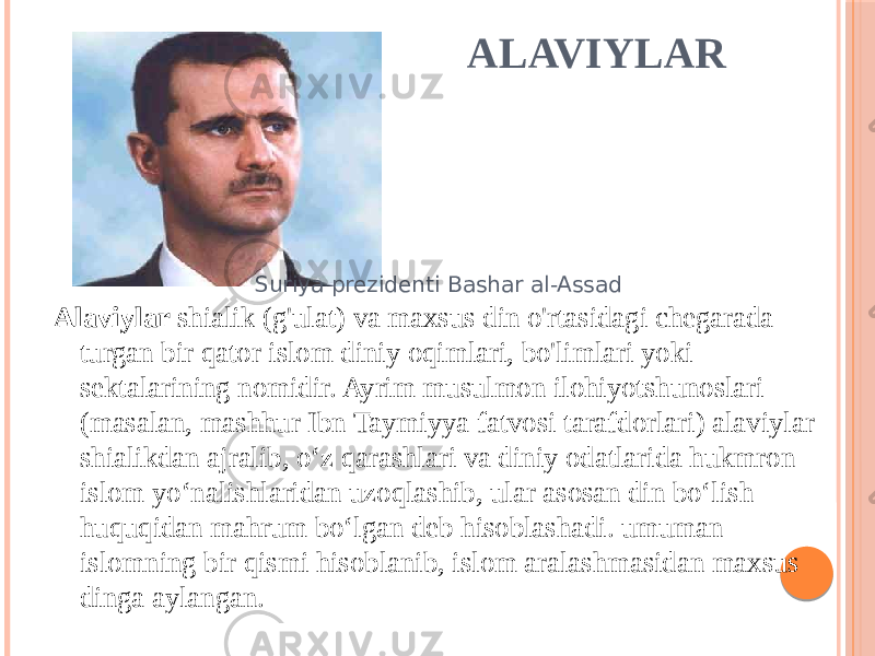 ALAVIYLAR Alaviylar shialik (g&#39;ulat) va maxsus din o&#39;rtasidagi chegarada turgan bir qator islom diniy oqimlari, bo&#39;limlari yoki sektalarining nomidir. Ayrim musulmon ilohiyotshunoslari (masalan, mashhur Ibn Taymiyya fatvosi tarafdorlari) alaviylar shialikdan ajralib, o‘z qarashlari va diniy odatlarida hukmron islom yo‘nalishlaridan uzoqlashib, ular asosan din bo‘lish huquqidan mahrum bo‘lgan deb hisoblashadi. umuman islomning bir qismi hisoblanib, islom aralashmasidan maxsus dinga aylangan. Suriya prezidenti Bashar al-Assad 