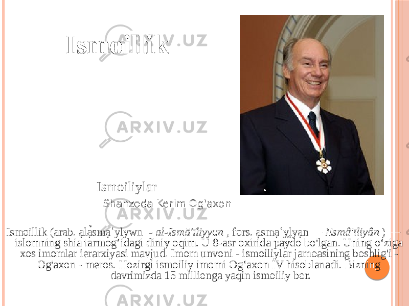  Ismoillik Ismoillik (arab. ạlạ̉smạʿylywn - al-Ismā&#39;īliyyun , fors. ạsmạʿy̰lyạn — Esmâ&#39;īliyân ) — islomning shia tarmogʻidagi diniy oqim. U 8-asr oxirida paydo bo&#39;lgan. Uning o‘ziga xos imomlar ierarxiyasi mavjud. Imom unvoni - ismoiliylar jamoasining boshlig&#39;i - Og&#39;axon - meros. Hozirgi ismoiliy imomi Og‘axon IV hisoblanadi. Bizning davrimizda 15 millionga yaqin ismoiliy bor.Ismoiliylar Shahzoda Kerim Og&#39;axon 