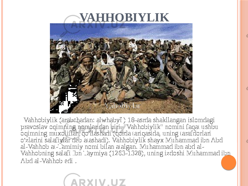 VAHHOBIYLIK Vahhobiylik (arabchadan: ạlwhạbyẗ ) 18-asrda shakllangan islomdagi pravoslav oqimning nomlaridan biri. &#34;Vahhobiylik&#34; nomini faqat ushbu oqimning muxoliflari qo&#39;llashadi (qoida tariqasida, uning tarafdorlari o&#39;zlarini salafiylar deb atashadi). Vahhobiylik shayx Muhammad ibn Abd al-Vahhob at-Tamimiy nomi bilan atalgan. Muhammad ibn abd al- Vahhobning salafi Ibn Taymiya (1263-1328), uning izdoshi Muhammad ibn Abd al-Vahhob edi . Vahobiylar 