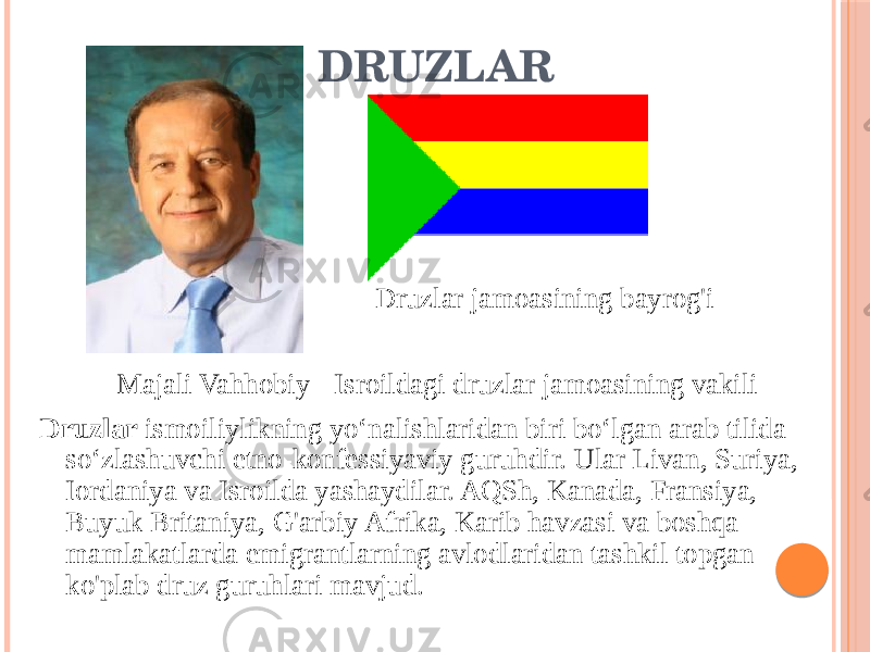 DRUZLAR Druzlar ismoiliylikning yoʻnalishlaridan biri boʻlgan arab tilida soʻzlashuvchi etno-konfessiyaviy guruhdir. Ular Livan, Suriya, Iordaniya va Isroilda yashaydilar. AQSh, Kanada, Fransiya, Buyuk Britaniya, G&#39;arbiy Afrika, Karib havzasi va boshqa mamlakatlarda emigrantlarning avlodlaridan tashkil topgan ko&#39;plab druz guruhlari mavjud. Majali Vahhobiy - Isroildagi druzlar jamoasining vakili Druzlar jamoasining bayrog&#39;i 