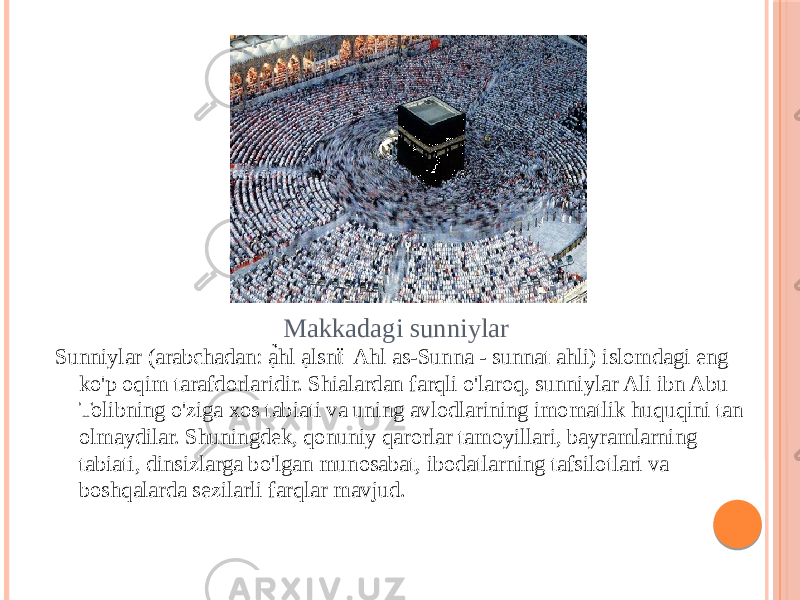 SUNNIYLAR Sunniylar (arabchadan: ạ̉hl ạlsnẗ Ahl as-Sunna - sunnat ahli) islomdagi eng ko&#39;p oqim tarafdorlaridir. Shialardan farqli o&#39;laroq, sunniylar Ali ibn Abu Tolibning o&#39;ziga xos tabiati va uning avlodlarining imomatlik huquqini tan olmaydilar. Shuningdek, qonuniy qarorlar tamoyillari, bayramlarning tabiati, dinsizlarga bo&#39;lgan munosabat, ibodatlarning tafsilotlari va boshqalarda sezilarli farqlar mavjud. Makkadagi sunniylar 