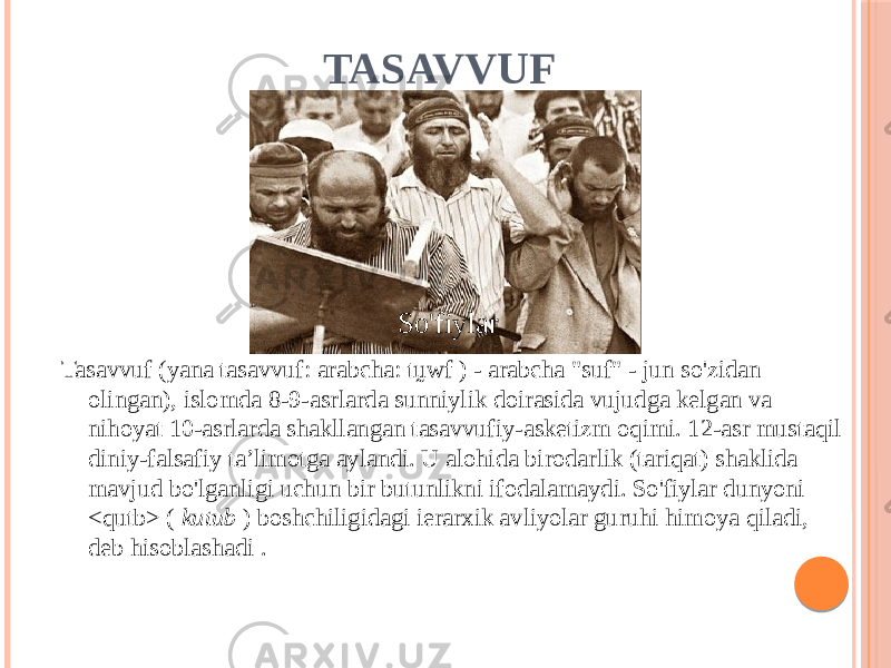 TASAVVUF Tasavvuf (yana tasavvuf: arabcha: tṵwf ) - arabcha &#34;suf&#34; - jun so&#39;zidan olingan), islomda 8-9-asrlarda sunniylik doirasida vujudga kelgan va nihoyat 10-asrlarda shakllangan tasavvufiy-asketizm oqimi. 12-asr mustaqil diniy-falsafiy taʼlimotga aylandi. U alohida birodarlik (tariqat) shaklida mavjud bo&#39;lganligi uchun bir butunlikni ifodalamaydi. So&#39;fiylar dunyoni <qutb> ( kutub ) boshchiligidagi ierarxik avliyolar guruhi himoya qiladi, deb hisoblashadi . So&#39;fiylar 