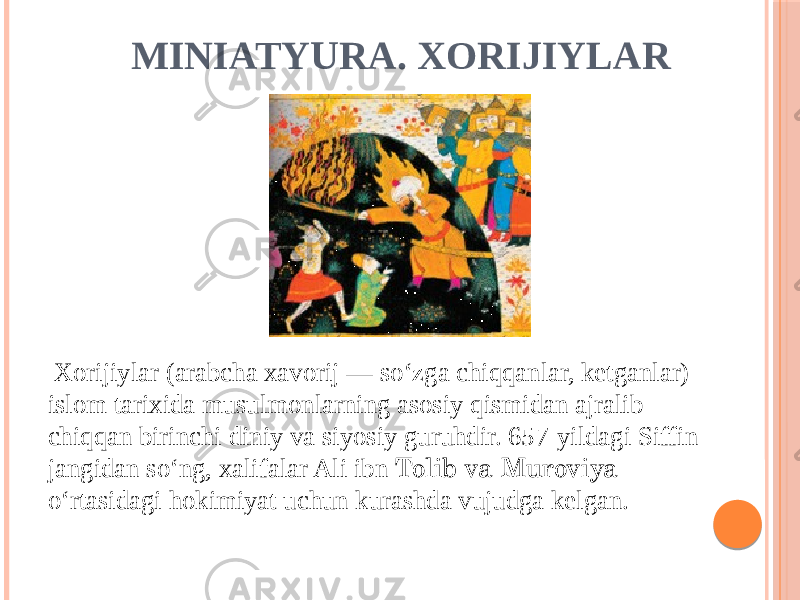 MINIATYURA. XORIJIYLAR Xorijiylar (arabcha xavorij — soʻzga chiqqanlar, ketganlar) islom tarixida musulmonlarning asosiy qismidan ajralib chiqqan birinchi diniy va siyosiy guruhdir. 657-yildagi Siffin jangidan soʻng, xalifalar Ali ibn Tolib va Muroviya oʻrtasidagi hokimiyat uchun kurashda vujudga kelgan. 