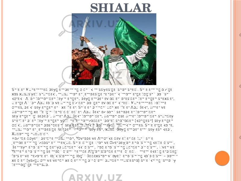 SHIALAR Tolibu.Shialar Muhammad payg&#39;ambarning elchilik missiyasiga ishonishadi. Shialarning o&#39;ziga xos xususiyati shundaki, musulmonlar jamoasiga rahbarlik imomlarga tegishli bo&#39;lishi kerak - Alloh tomonidan tayinlangan, payg&#39;ambar avlodlari orasidan tanlangan shaxslar, ularga Ali ibn Abu Tolib va uning qizidan bo&#39;lgan avlodlari kiradi. Muhammad Fotima emas, balki saylanganlar - xalifalar. Shialar birinchi uch xalifalar Abu Bakr, Umar va Usmonning xalifaligini tanqid qiladilar. Abu Bakr oz sonli sahobalar tomonidan saylanganligi sababli, Umar Abu Bakr tomonidan, Usmon esa Umar tomonidan shunday shartlar bilan tayinlangan yetti nafar nomzoddan iborat sho‘rodan (kengash) saylangan ediki, Usmondan boshqasini saylash mumkin bo‘lmaydi. mumkin emas. Shialarga ko&#39;ra, musulmonlar jamoasiga Rahbar - Imomni saylash, xuddi payg&#39;ambarlarni saylash kabi, Xudoning huquqidir. Hozirda deyarli barcha musulmon, Yevropa va Amerika davlatlarida turli shia jamoalarining izdoshlari mavjud. Shia diniga Eron va Ozarbayjon aholisining katta qismi, Bahrayn aholisining qariyb uchdan ikki qismi, Iroq aholisining uchdan bir qismi, Livan va Yaman aholisining salmoqli qismi hamda Afg‘onistonda amal qiladi. - mamlakat g&#39;arbidagi forslar va hazoralar. Tojikistonning Togʻli Badaxshon viloyati aholisining koʻp qismi – pomir xalqlari (yozgulem va vanch xalqlarining bir qismi bundan mustasno) shialikning ismoiliy tarmogʻiga mansub. 